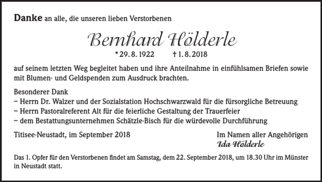 <p>Danke an alle, die unseren lieben Verstorbenen</p><p>Bernhard Hölderle<br />* 29. 8. 1922</p><p>† 1. 8. 2018</p><p>auf seinem letzten Weg begleitet haben und ihre Anteilnahme in einfühlsamen Briefen sowie<br />mit Blumen- und Geldspenden zum Ausdruck brachten.<br />Besonderer Dank<br />– Herrn Dr. Walzer und der Sozialstation Hochschwarzwald für die fürsorgliche Betreuung<br />– Herrn Pastoralreferent Alt für die feierliche Gestaltung der Trauerfeier<br />– dem Bestattungsunternehmen Schätzle-Bisch für die würdevolle Durchführung<br />Titisee-Neustadt, im September 2018 Im Namen aller Angehörigen<br />Ida Hölderle<br />Das 1. Opfer für den Verstorbenen findet am Samstag, dem 22. September 2018, um 18.30 Uhr im Münster<br />in Neustadt statt.</p>
