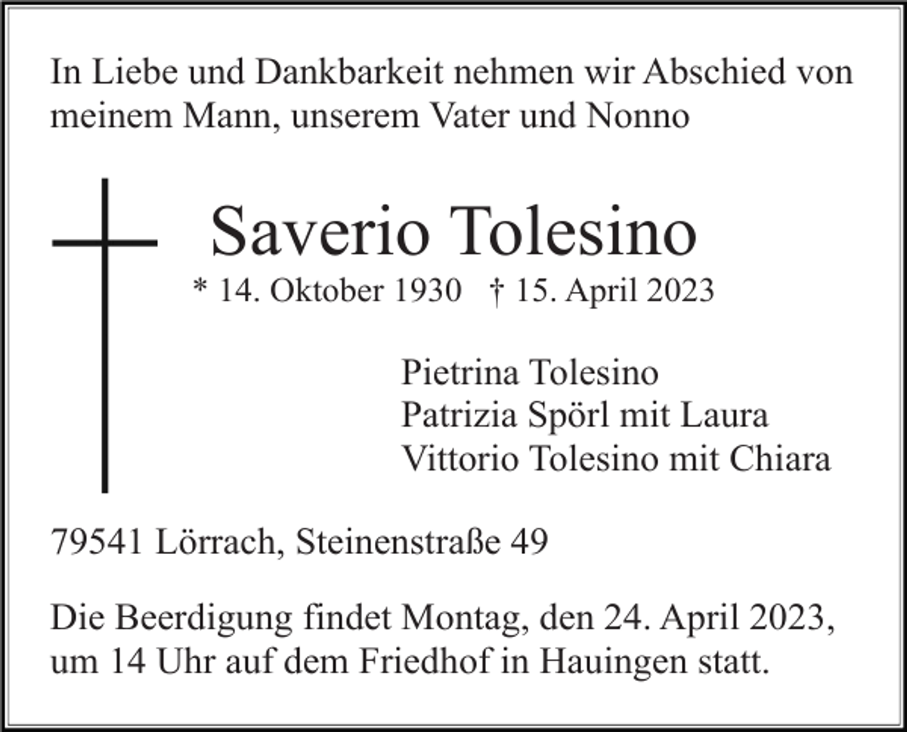 <p>In Liebe und Dankbarkeit nehmen wir Abschied von<br />meinem Mann, unserem Vater und Nonno</p><p>Saverio Tolesino<br />* 14. Oktober 1930 † 15. April 2023</p><p>Pietrina Tolesino<br />Patrizia Spörl mit Laura<br />Vittorio Tolesino mit Chiara<br />79541 Lörrach, Steinenstraße 49<br />Die Beerdigung findet Montag, den 24. April 2023,<br />um 14 Uhr auf dem Friedhof in Hauingen statt.</p>