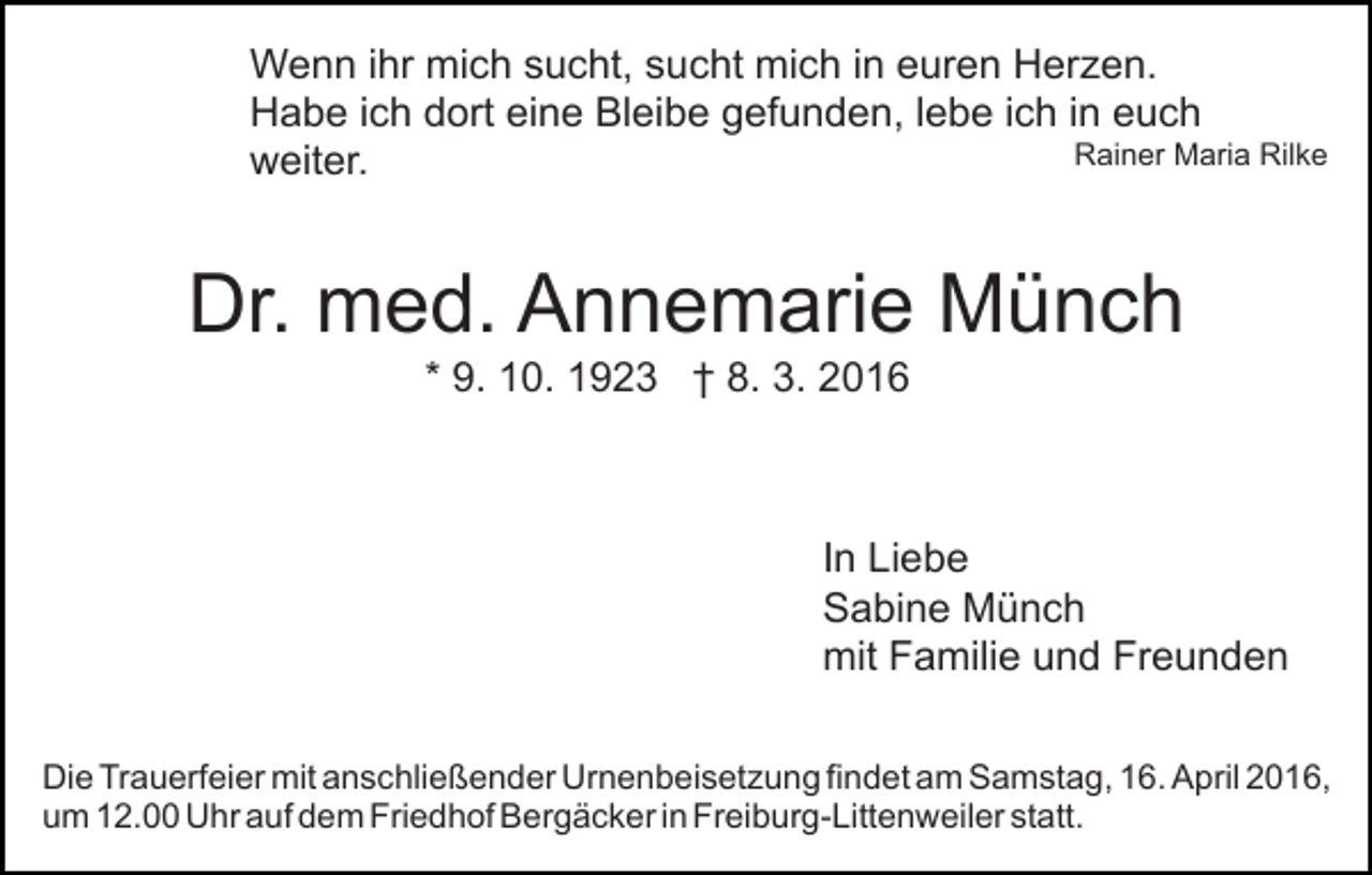 <p>Wenn ihr mich sucht, sucht mich in euren Herzen.<br />Habe ich dort eine Bleibe gefunden, lebe ich in euch<br />Rainer Maria Rilke<br />weiter.</p><p>Dr. med. Annemarie Münch<br />* 9. 10. 1923 † 8. 3. 2016</p><p>In Liebe<br />Sabine Münch<br />mit Familie und Freunden<br />Die Trauerfeier mit anschließender Urnenbeisetzung findet am Samstag, 16. April 2016,<br />um 12.00 Uhr auf dem Friedhof Bergäcker in Freiburg-Littenweiler statt.</p>