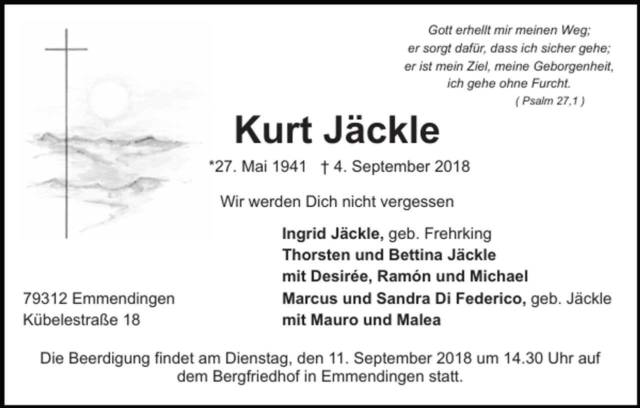 <p>Gott erhellt mir meinen Weg;<br />er sorgt dafür, dass ich sicher gehe;<br />er ist mein Ziel, meine Geborgenheit,<br />ich gehe ohne Furcht.<br />( Psalm 27,1 )</p><p>Kurt Jäckle<br />*27. Mai 1941 † 4. September 2018<br />Wir werden Dich nicht vergessen</p><p>79312 Emmendingen<br />Kübelestraße 18</p><p>Ingrid Jäckle, geb. Frehrking<br />Thorsten und Bettina Jäckle<br />mit Desirée, Ramón und Michael<br />Marcus und Sandra Di Federico, geb. Jäckle<br />mit Mauro und Malea</p><p>Die Beerdigung findet am Dienstag, den 11. September 2018 um 14.30 Uhr auf<br />dem Bergfriedhof in Emmendingen statt.</p>