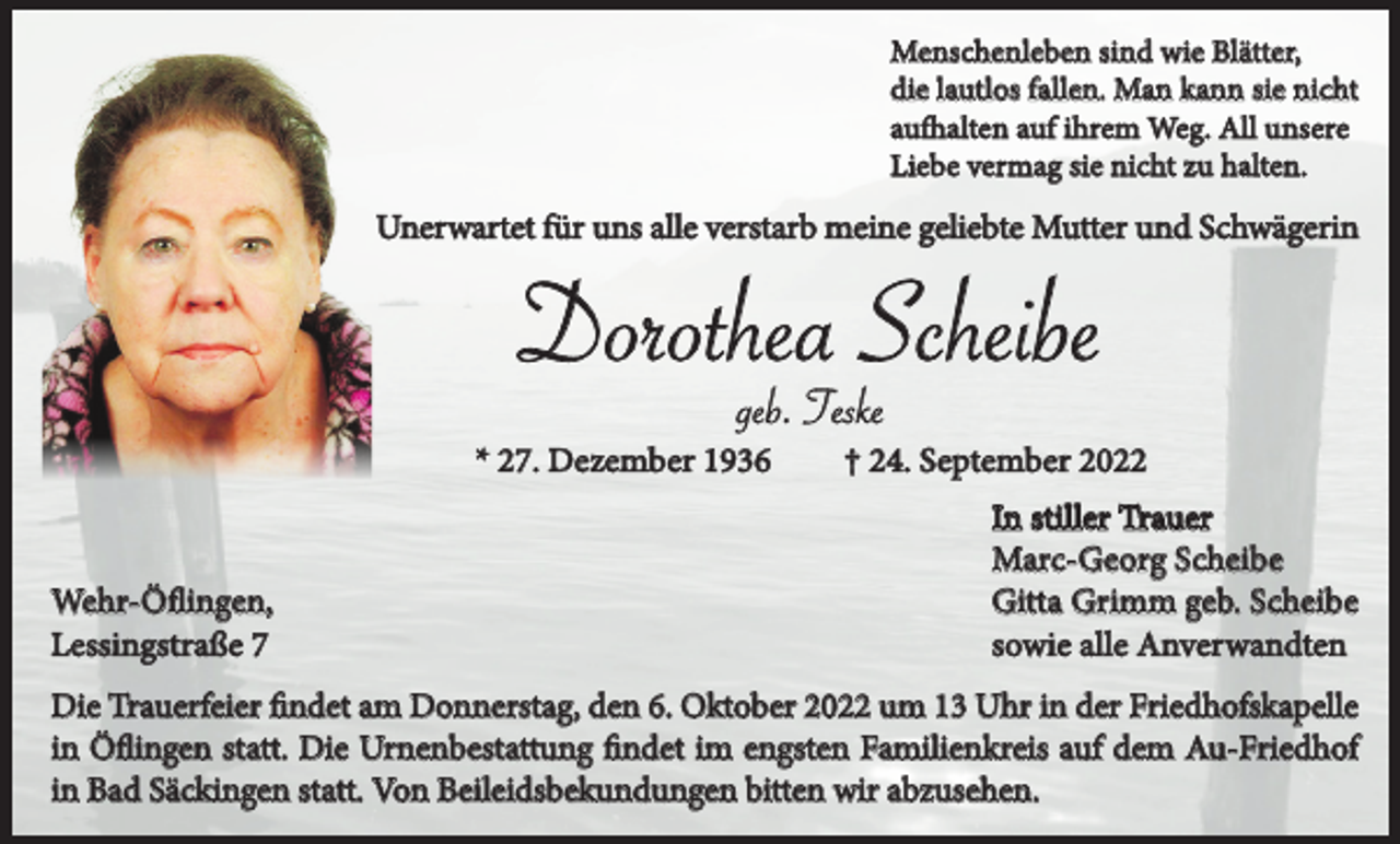 <p>Menschenleben sind wie Blätter,<br />die lautlos fallen. Man kann sie nicht<br />aufhalten auf ihrem Weg. All unsere<br />Liebe vermag sie nicht zu halten.</p><p>Unerwartet für uns alle verstarb meine geliebte Mutter und Schwägerin</p><p>Dorothea Scheibe<br />geb. Teske<br />* 27. Dezember 1936</p><p>Wehr-Öflingen,<br />Lessingstraße 7</p><p>† 24. September 2022<br />In stiller Trauer<br />Marc-Georg Scheibe<br />Gitta Grimm geb. Scheibe<br />sowie alle Anverwandten</p><p>Die Trauerfeier findet am Donnerstag, den 6. Oktober 2022 um 13 Uhr in der Friedhofskapelle<br />in Öflingen statt. Die Urnenbestattung findet im engsten Familienkreis auf dem Au-Friedhof<br />in Bad Säckingen statt. Von Beileidsbekundungen bitten wir abzusehen.</p>