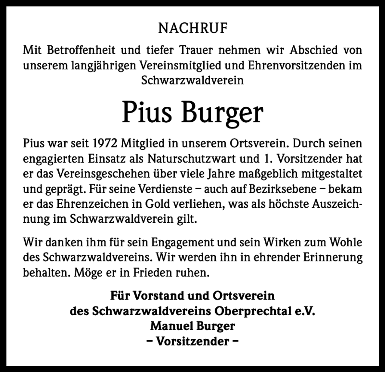 <p>NACHRUF<br />Mit Betroffenheit und tiefer Trauer nehmen wir Abschied von<br />unserem langjährigen Vereinsmitglied und Ehrenvorsitzenden im<br />Schwarzwaldverein</p><p>Pius Burger<br />Pius war seit 1972 Mitglied in unserem Ortsverein. Durch seinen<br />engagierten Einsatz als Naturschutzwart und 1. Vorsitzender hat<br />er das Vereinsgeschehen über viele Jahre maßgeblich mitgestaltet<br />und geprägt. Für seine Verdienste – auch auf Bezirksebene – bekam<br />er das Ehrenzeichen in Gold verliehen, was als höchste Auszeichnung im Schwarzwaldverein gilt.<br />Wir danken ihm für sein Engagement und sein Wirken zum Wohle<br />des Schwarzwaldvereins. Wir werden ihn in ehrender Erinnerung<br />behalten. Möge er in Frieden ruhen.<br />Für Vorstand und Ortsverein<br />des Schwarzwaldvereins Oberprechtal e.V.<br />Manuel Burger<br />– Vorsitzender –</p>