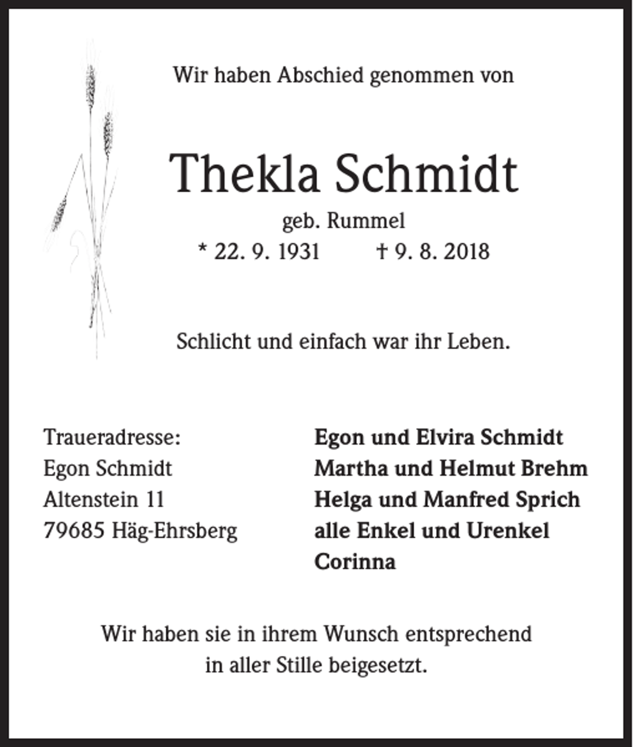 <p>Wir haben Abschied genommen von</p><p>Thekla Schmidt<br />geb. Rummel<br />* 22. 9. 1931<br />† 9. 8. 2018</p><p>Schlicht und einfach war ihr Leben.</p><p>Traueradresse:<br />Egon Schmidt<br />Altenstein 11<br />79685 Häg-Ehrsberg</p><p>Egon und Elvira Schmidt<br />Martha und Helmut Brehm<br />Helga und Manfred Sprich<br />alle Enkel und Urenkel<br />Corinna</p><p>Wir haben sie in ihrem Wunsch entsprechend<br />in aller Stille beigesetzt.</p>
