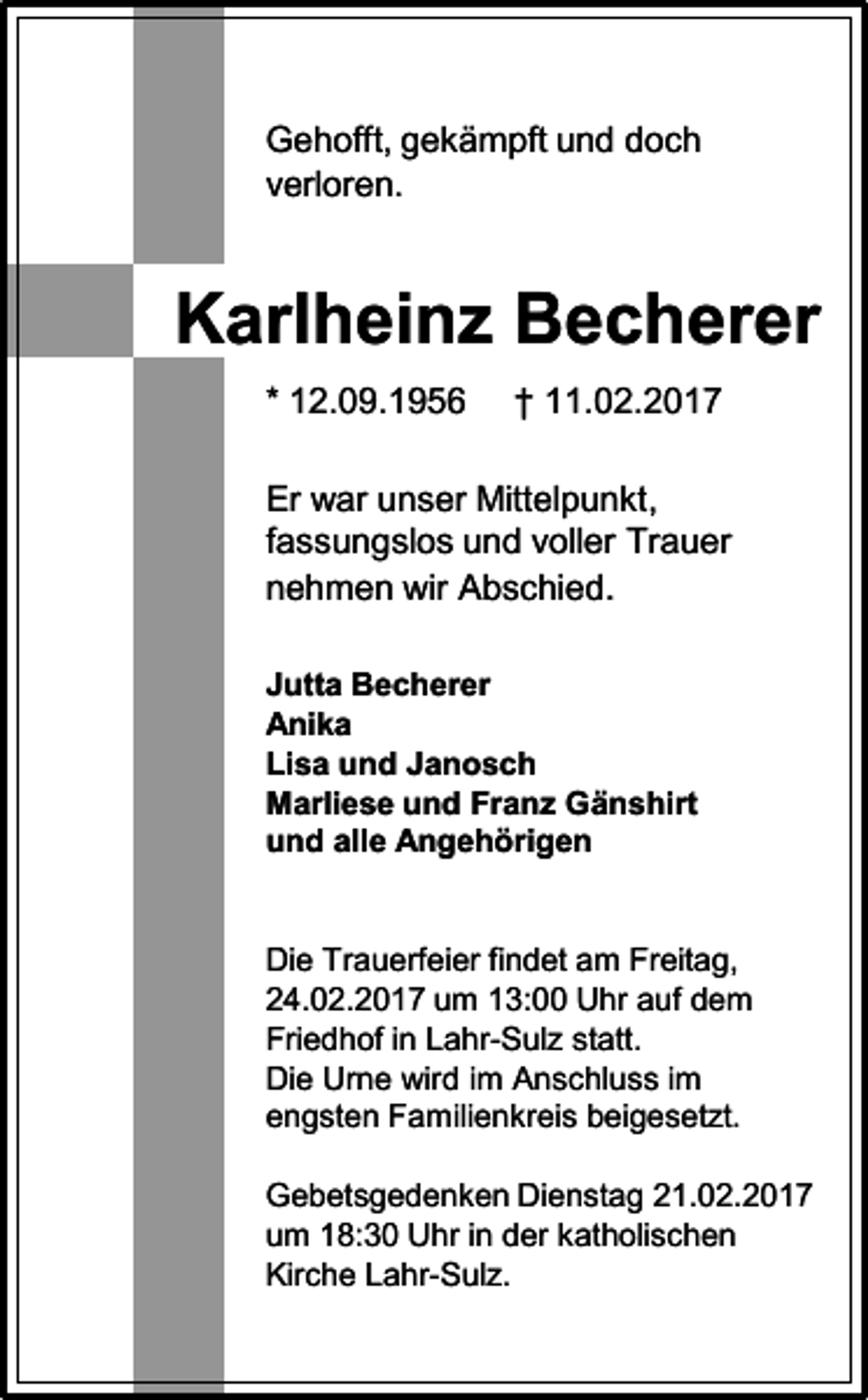 <p>Gehofft, gekämpft und doch<br />verloren.</p><p>Karlheinz Becherer<br />* 12.09.1956</p><p>† 11.02.2017</p><p>Er war unser Mittelpunkt,<br />fassungslos und voller Trauer<br />nehmen wir Abschied.<br />Jutta Becherer<br />Anika<br />Lisa und Janosch<br />Marliese und Franz Gänshirt<br />und alle Angehörigen</p><p>Die Trauerfeier findet am Freitag,<br />24.02.2017 um 13:00 Uhr auf dem<br />Friedhof in Lahr-Sulz statt.<br />Die Urne wird im Anschluss im<br />engsten Familienkreis beigesetzt.<br />Gebetsgedenken Dienstag 21.02.2017<br />um 18:30 Uhr in der katholischen<br />Kirche Lahr-Sulz.</p>