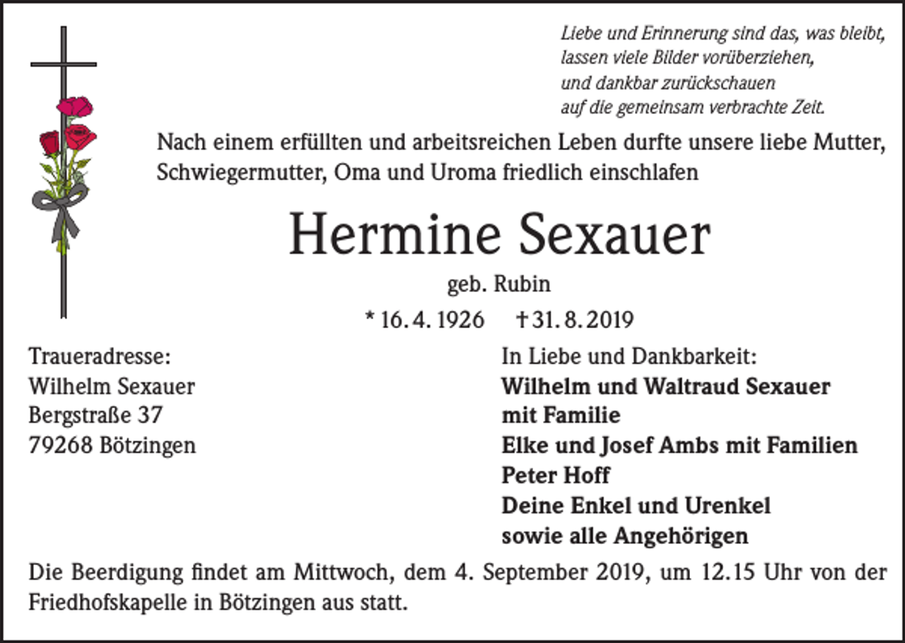 <p>Liebe und Erinnerung sind das, was bleibt,<br />lassen viele Bilder vorüberziehen,<br />und dankbar zurückschauen<br />auf die gemeinsam verbrachte Zeit.</p><p>Nach einem erfüllten und arbeitsreichen Leben durfte unsere liebe Mutter,<br />Schwiegermutter, Oma und Uroma friedlich einschlafen</p><p>Hermine Sexauer</p><p>geb. Rubin<br />* 16. 4. 1926 † 31. 8. 2019<br />Traueradresse:<br />In Liebe und Dankbarkeit:<br />Wilhelm Sexauer<br />Wilhelm und Waltraud Sexauer<br />Bergstraße 37<br />mit Familie<br />79268 Bötzingen<br />Elke und Josef Ambs mit Familien</p><p>Peter Hoff</p><p>Deine Enkel und Urenkel</p><p>sowie alle Angehörigen<br />Die Beerdigung findet am Mittwoch, dem 4. September 2019, um 12.15 Uhr von der<br />Friedhofskapelle in Bötzingen aus statt.</p>