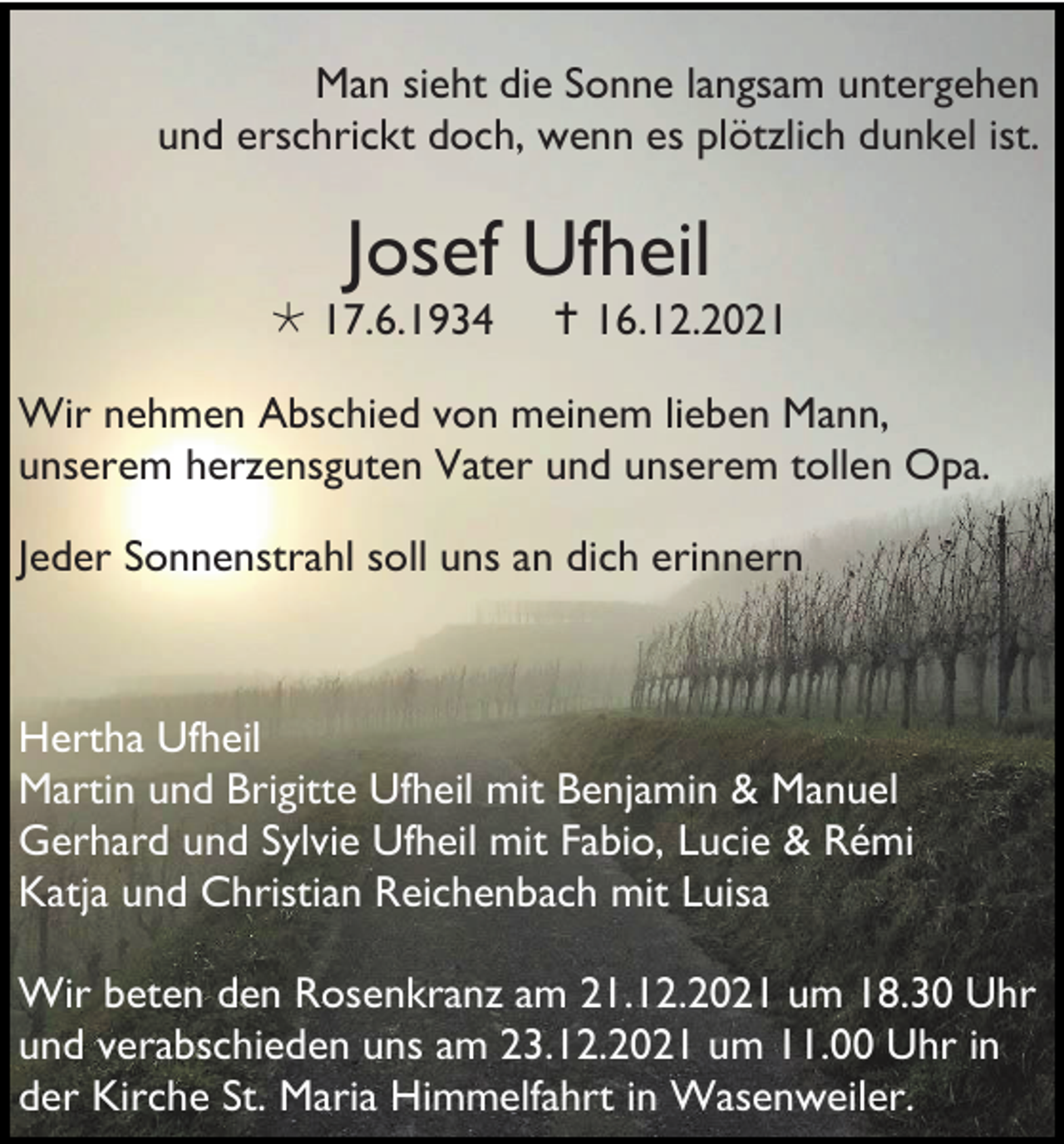 <p>Man sieht die Sonne langsam untergehen<br />und erschrickt doch, wenn es plötzlich dunkel ist.</p><p>Josef Ufheil<br /> 17.6.1934</p><p> 16.12.2021</p><p>Wir nehmen Abschied von meinem lieben Mann,<br />unserem herzensguten Vater und unserem tollen Opa.<br />Jeder Sonnenstrahl soll uns an dich erinnern</p><p>Hertha Ufheil<br />Martin und Brigitte Ufheil mit Benjamin &amp; Manuel<br />Gerhard und Sylvie Ufheil mit Fabio, Lucie &amp; Rémi<br />Katja und Christian Reichenbach mit Luisa<br />Wir beten den Rosenkranz am 21.12.2021 um 18.30 Uhr<br />und verabschieden uns am 23.12.2021 um 11.00 Uhr in<br />der Kirche St. Maria Himmelfahrt in Wasenweiler.</p>