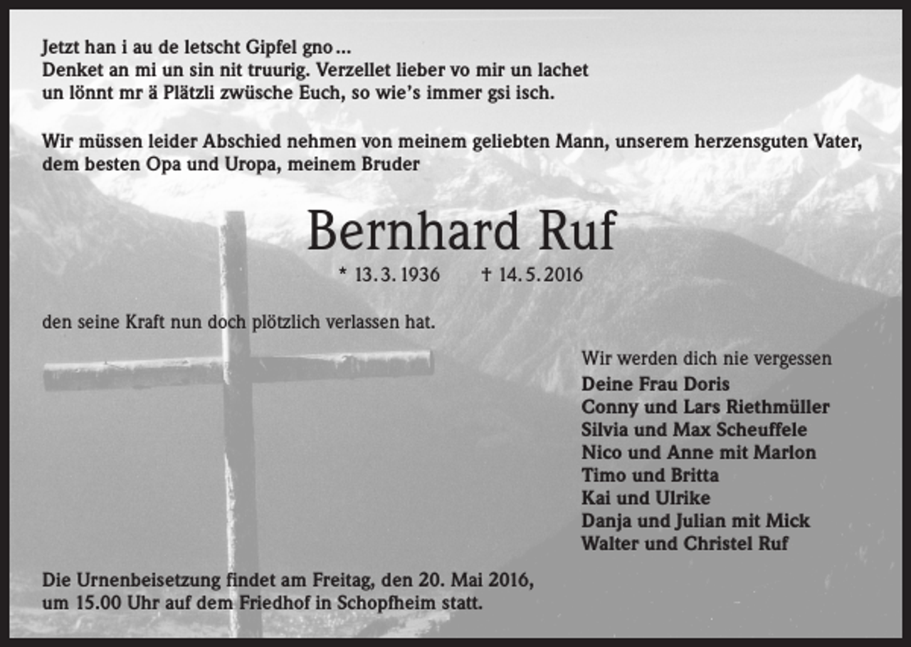 <p>Jetzt han i au de letscht Gipfel gno …<br />Denket an mi un sin nit truurig. Verzellet lieber vo mir un lachet<br />un lönnt mr ä Plätzli zwüsche Euch, so wie’s immer gsi isch.<br />Wir müssen leider Abschied nehmen von meinem geliebten Mann, unserem herzensguten Vater,<br />dem besten Opa und Uropa, meinem Bruder</p><p>Bernhard Ruf<br />* 13. 3. 1936 † 14. 5. 2016</p><p>den seine Kraft nun doch plötzlich verlassen hat.<br />Wir werden dich nie vergessen<br />Deine Frau Doris<br />Conny und Lars Riethmüller<br />Silvia und Max Scheuffele<br />Nico und Anne mit Marlon<br />Timo und Britta<br />Kai und Ulrike<br />Danja und Julian mit Mick<br />Walter und Christel Ruf<br />Die Urnenbeisetzung findet am Freitag, den 20. Mai 2016,<br />um 15.00 Uhr auf dem Friedhof in Schopfheim statt.</p>