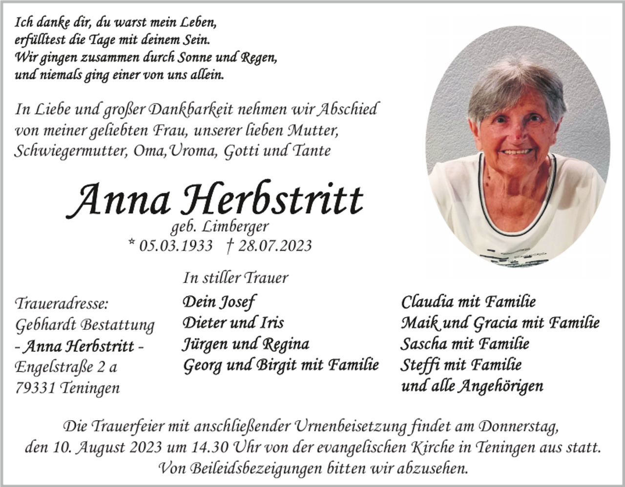 <p>In Liebe und großer Dankbarkeit nehmen wir Abschied<br />von meiner geliebten Frau, unserer lieben Mutter,<br />Schwiegermutter, Oma,Uroma, Gotti und Tante</p><p>geb. Limberger<br />* 05.03.1933 † 28.07.2023<br />In stiller Trauer<br />Traueradresse:<br />Gebhardt Bestattung<br />Engelstraße 2 a<br />79331 Teningen<br />Die Trauerfeier mit anschließender Urnenbeisetzung findet am Donnerstag,<br />den 10. August 2023 um 14.30 Uhr von der evangelischen Kirche in Teningen aus statt.<br />Von Beileidsbezeigungen bitten wir abzusehen.</p>