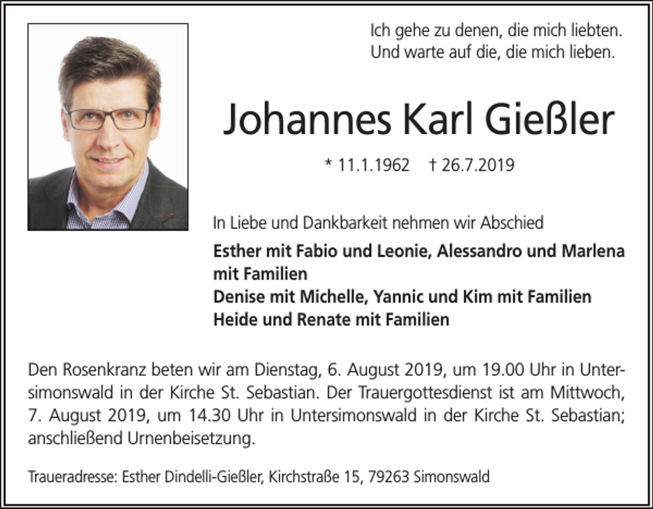 <p>Ich gehe zu denen, die mich liebten.<br />Und warte auf die, die mich lieben.</p><p>Johannes Karl Gießler<br />* 11.1.1962 † 26.7.2019<br />In Liebe und Dankbarkeit nehmen wir Abschied<br />Esther mit Fabio und Leonie, Alessandro und Marlena<br />mit Familien<br />Denise mit Michelle, Yannic und Kim mit Familien<br />Heide und Renate mit Familien<br />Den Rosenkranz beten wir am Dienstag, 6. August 2019, um 19.00 Uhr in Untersimonswald in der Kirche St. Sebastian. Der Trauergottesdienst ist am Mittwoch,<br />7. August 2019, um 14.30 Uhr in Untersimonswald in der Kirche St. Sebastian;<br />anschließend Urnenbeisetzung.<br />Traueradresse: Esther Dindelli-Gießler, Kirchstraße 15, 79263 Simonswald</p>