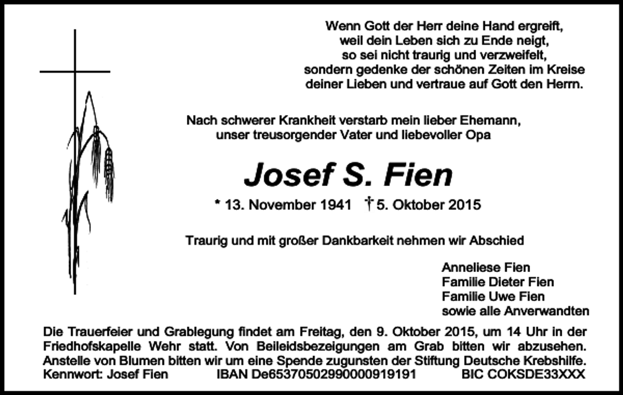 <p>Wenn Gott der Herr deine Hand ergreift,<br />weil dein Leben sich zu Ende neigt,<br />so sei nicht traurig und verzweifelt,<br />sondern gedenke der schönen Zeiten im Kreise<br />deiner Lieben und vertraue auf Gott den Herrn.<br />Nach schwerer Krankheit verstarb mein lieber Ehemann,<br />unser treusorgender Vater und liebevoller Opa</p><p>Josef S. Fien</p><p>* 13. November 1941</p><p>5. Oktober 2015</p><p>Traurig und mit großer Dankbarkeit nehmen wir Abschied</p><p>Anneliese Fien<br />Familie Dieter Fien<br />Familie Uwe Fien<br />sowie alle Anverwandten</p><p>Die Trauerfeier und Grablegung findet am Freitag, den 9. Oktober 2015, um 14 Uhr in der<br />Friedhofskapelle Wehr statt. Von Beileidsbezeigungen am Grab bitten wir abzusehen.<br />Anstelle von Blumen bitten wir um eine Spende zugunsten der Stiftung Deutsche Krebshilfe.<br />Kennwort: Josef Fien<br />IBAN De65370502990000919191<br />BIC COKSDE33XXX</p>
