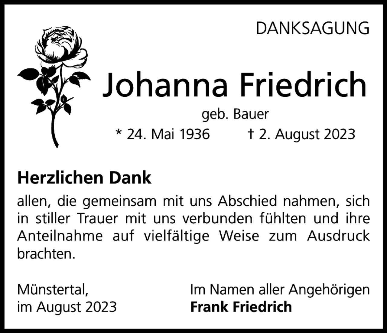 <p>DANKSAGUNG</p><p>Johanna Friedrich<br />geb. Bauer<br />* 24. Mai 1936<br />† 2. August 2023</p><p>Herzlichen Dank<br />allen, die gemeinsam mit uns Abschied nahmen, sich<br />in stiller Trauer mit uns verbunden fühlten und ihre<br />Anteilnahme auf vielfältige Weise zum Ausdruck<br />brachten.<br />Münstertal,<br />im August 2023</p><p>Im Namen aller Angehörigen<br />Frank Friedrich</p>