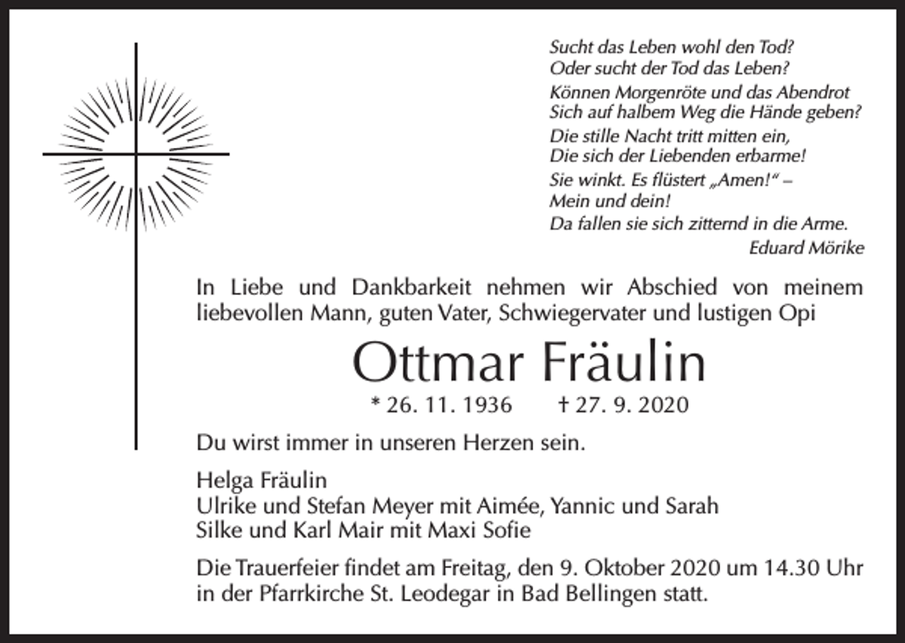 <p>Sucht das Leben wohl den Tod?<br />Oder sucht der Tod das Leben?<br />Können Morgenröte und das Abendrot<br />Sich auf halbem Weg die Hände geben?<br />Die stille Nacht tritt mitten ein,<br />Die sich der Liebenden erbarme!<br />Sie winkt. Es flüstert „Amen!“ –<br />Mein und dein!<br />Da fallen sie sich zitternd in die Arme.</p><p>Eduard Mörike</p><p>In Liebe und Dankbarkeit nehmen wir Abschied von meinem<br />­liebevollen Mann, guten Vater, Schwiegervater und lustigen Opi</p><p>Ottmar Fräulin<br />* 26. 11. 1936 † 27. 9. 2020</p><p>Du wirst immer in unseren Herzen sein.<br />Helga Fräulin<br />Ulrike und Stefan Meyer mit Aimée, Yannic und Sarah<br />Silke und Karl Mair mit Maxi Sofie<br />Die Trauerfeier findet am Freitag, den 9. Oktober 2020 um 14.30 Uhr<br />in der Pfarrkirche St. Leodegar in Bad Bellingen statt.</p>