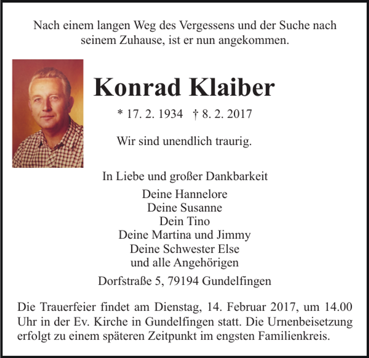 <p>Nach einem langen Weg des Vergessens und der Suche nach<br />seinem Zuhause, ist er nun angekommen.</p><p>Konrad Klaiber<br />* 17. 2. 1934 † 8. 2. 2017<br />Wir sind unendlich traurig.<br />In Liebe und großer Dankbarkeit<br />Deine Hannelore<br />Deine Susanne<br />Dein Tino<br />Deine Martina und Jimmy<br />Deine Schwester Else<br />und alle Angehörigen<br />Dorfstraße 5, 79194 Gundelfingen<br />Die Trauerfeier findet am Dienstag, 14. Februar 2017, um 14.00<br />Uhr in der Ev. Kirche in Gundelfingen statt. Die Urnenbeisetzung<br />erfolgt zu einem späteren Zeitpunkt im engsten Familienkreis.</p>