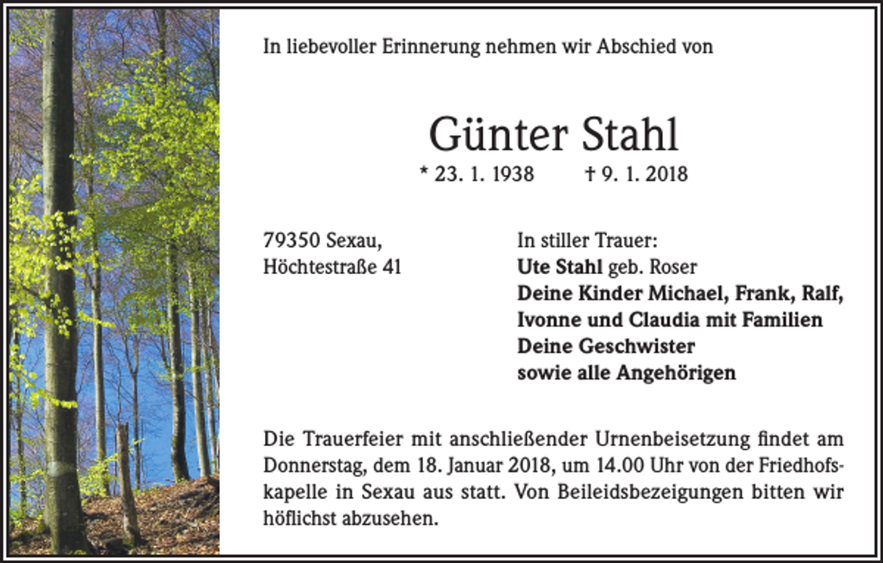 <p>In liebevoller Erinnerung nehmen wir Abschied von</p><p>Günter Stahl</p><p>* 23. 1. 1938</p><p>† 9. 1. 2018</p><p>79350 Sexau,<br />In stiller Trauer:<br />Höchtestraße 41 Ute Stahl geb. Roser<br />Deine Kinder Michael, Frank, Ralf,<br />Ivonne und Claudia mit Familien<br />Deine Geschwister<br />sowie alle Angehörigen<br />Die Trauerfeier mit anschließender Urnenbeisetzung findet am<br />Donnerstag, dem 18. Januar 2018, um 14.00 Uhr von der Friedhofskapelle in Sexau aus statt. Von Beileidsbezeigungen bitten wir<br />höflichst abzusehen.</p>