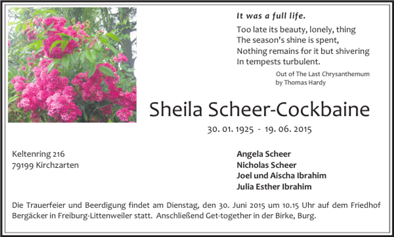 <p>It was a full life.<br />Too late its beauty, lonely, thing<br />The season's shine is spent,<br />Nothing remains for it but shivering<br />In tempests turbulent.<br />Out of The Last Chrysanthemum<br />by Thomas Hardy</p><p>Sheila Scheer-Cockbaine<br />30. 01. 1925 - 19. 06. 2015</p><p>Keltenring 216<br />79199 Kirchzarten</p><p>Angela Scheer<br />Nicholas Scheer<br />Joel und Aischa Ibrahim<br />Julia Esther Ibrahim</p><p>Die Trauerfeier und Beerdigung findet am Dienstag, den 30. Juni 2015 um 10.15 Uhr auf dem Friedhof<br />Bergäcker in Freiburg-Littenweiler statt. Anschließend Get-together in der Birke, Burg.</p>