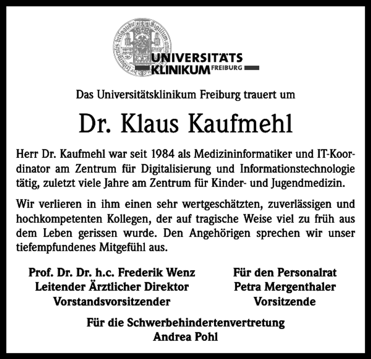 <p>Das Universitätsklinikum Freiburg trauert um</p><p>Dr. Klaus Kaufmehl<br />Herr Dr. Kaufmehl war seit 1984 als Medizininformatiker und IT-Koordinator am Zentrum für Digitalisierung und Informationstechnologie<br />tätig, zuletzt viele Jahre am Zentrum für Kinder- und Jugendmedizin.<br />Wir verlieren in ihm einen sehr wertgeschätzten, zuverlässigen und<br />hochkompetenten Kollegen, der auf tragische Weise viel zu früh aus<br />dem Leben gerissen wurde. Den Angehörigen sprechen wir unser<br />­tiefempfundenes Mitgefühl aus.<br />Prof. Dr. Dr. h.c. Frederik Wenz<br />Leitender Ärztlicher Direktor</p><p>Vorstandsvorsitzender</p><p>Für den Personalrat<br />Petra Mergenthaler<br />Vorsitzende</p><p>Für die Schwerbehindertenvertretung<br />Andrea Pohl</p>