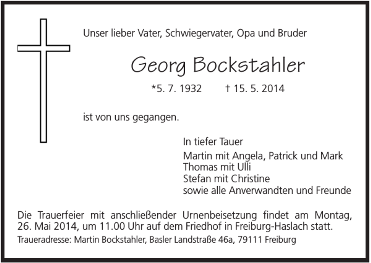 <p>Unser lieber Vater, Schwiegervater, Opa und Bruder</p><p>Georg Bockstahler<br />*5. 7. 1932</p><p>† 15. 5. 2014</p><p>ist von uns gegangen.<br />In tiefer Tauer<br />Martin mit Angela, Patrick und Mark<br />Thomas mit Ulli<br />Stefan mit Christine<br />sowie alle Anverwandten und Freunde<br />Die Trauerfeier mit anschließender Urnenbeisetzung findet am Montag,<br />26. Mai 2014, um 11.00 Uhr auf dem Friedhof in Freiburg-Haslach statt.<br />Traueradresse: Martin Bockstahler, Basler Landstraße 46a, 79111 Freiburg</p>