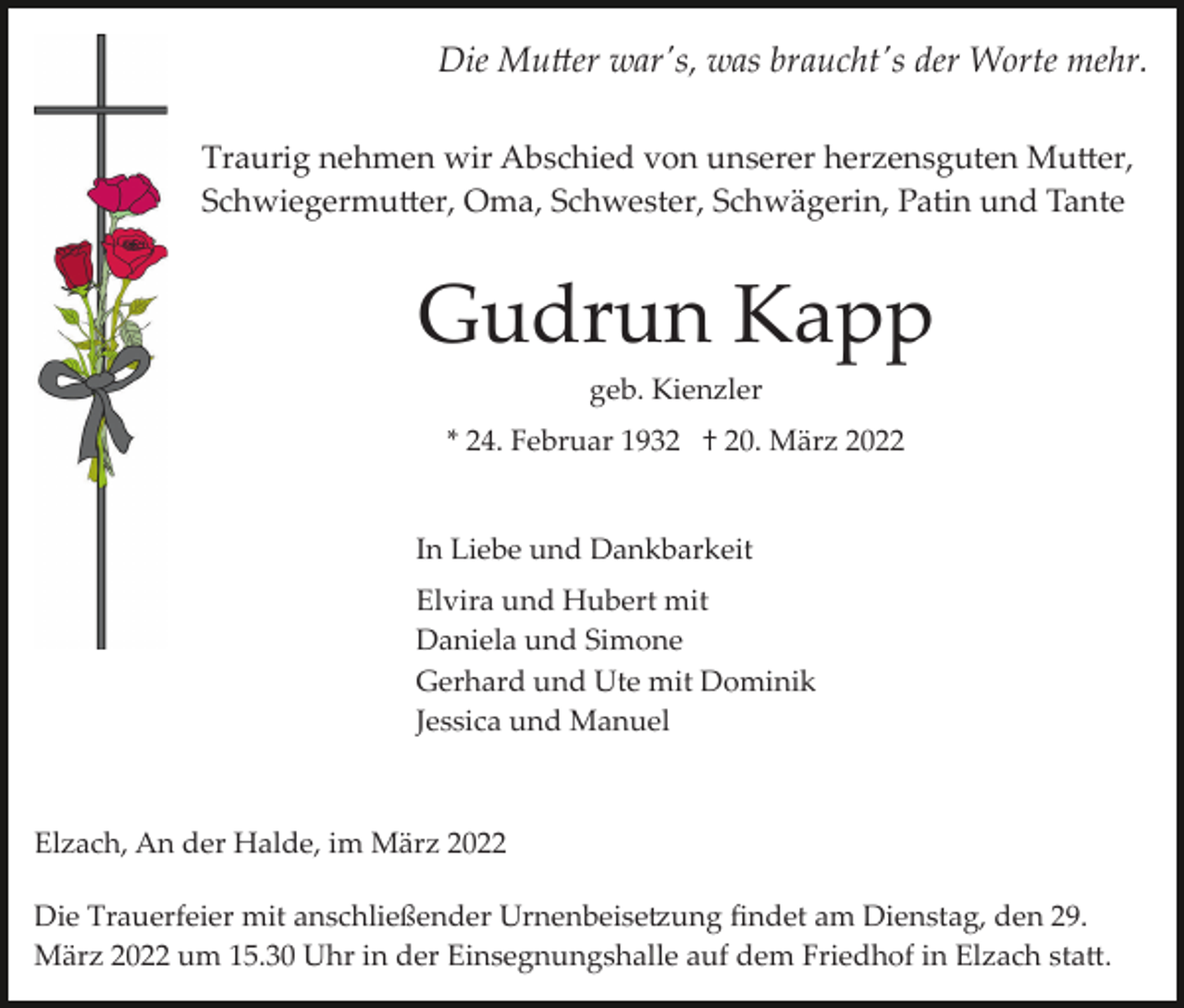 <p>Die Mu�er war's, was braucht's der Worte mehr.<br />Traurig nehmen wir Abschied von unserer herzensguten Mu�er,<br />Schwiegermu�er, Oma, Schwester, Schwägerin, Patin und Tante</p><p>Gudrun Kapp<br />geb. Kienzler<br />* 24. Februar 1932 † 20. März 2022</p><p>In Liebe und Dankbarkeit<br />Elvira und Hubert mit<br />Daniela und Simone<br />Gerhard und Ute mit Dominik<br />Jessica und Manuel</p><p>Elzach, An der Halde, im März 2022<br />Die Trauerfeier mit anschließender Urnenbeise�ung ﬁndet am Dienstag, den 29.<br />März 2022 um 15.30 Uhr in der Einsegnungshalle auf dem Friedhof in Elzach sta�.</p>