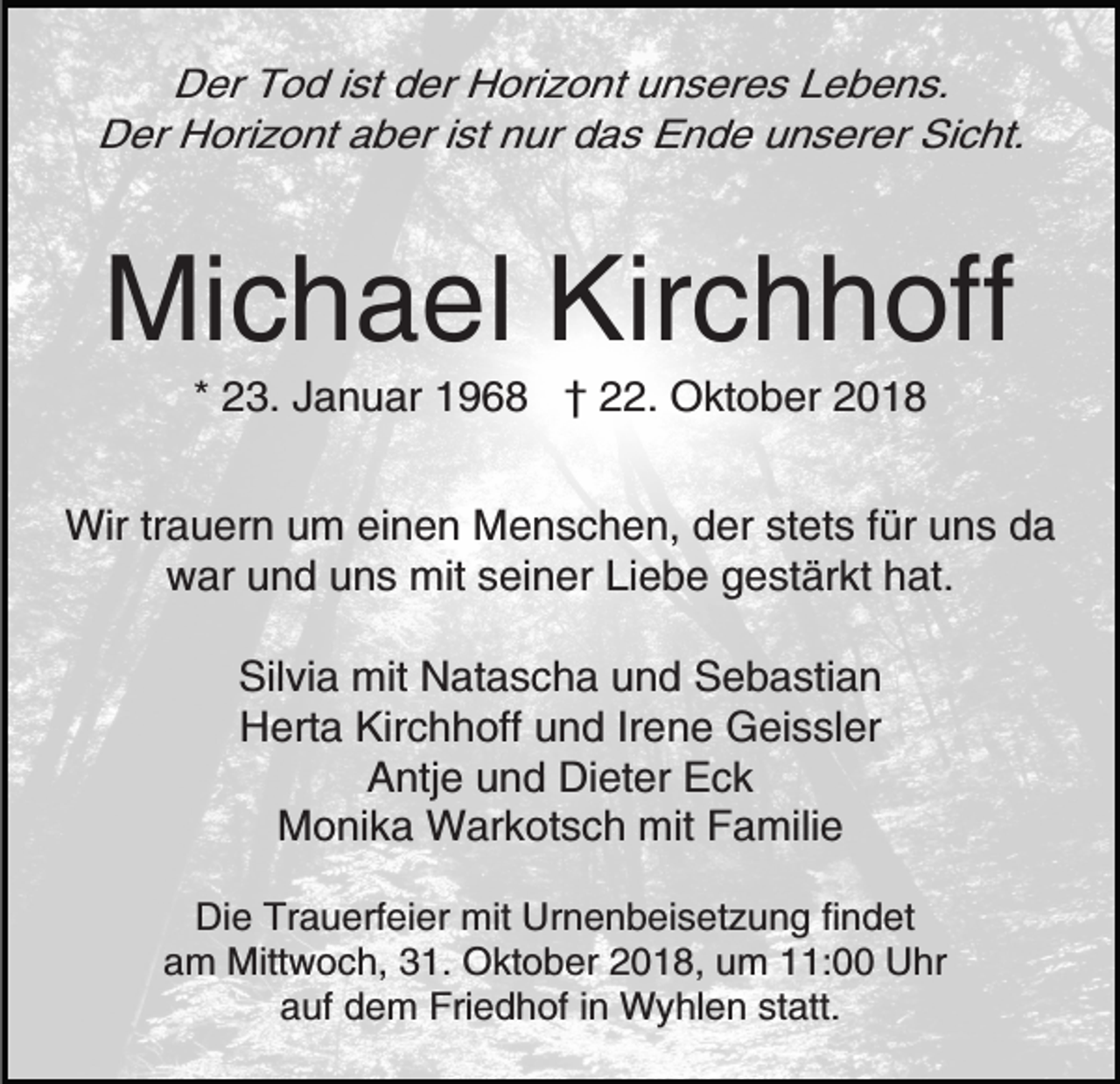 <p>Der Tod ist der Horizont unseres Lebens.<br />Der Horizont aber ist nur das Ende unserer Sicht.</p><p>Michael Kirchhoff<br />* 23. Januar 1968 † 22. Oktober 2018<br />Wir trauern um einen Menschen, der stets für uns da<br />war und uns mit seiner Liebe gestärkt hat.<br />Silvia mit Natascha und Sebastian<br />Herta Kirchhoff und Irene Geissler<br />Antje und Dieter Eck<br />Monika Warkotsch mit Familie<br />Die Trauerfeier mit Urnenbeisetzung findet<br />am Mittwoch, 31. Oktober 2018, um 11:00 Uhr<br />auf dem Friedhof in Wyhlen statt.</p>