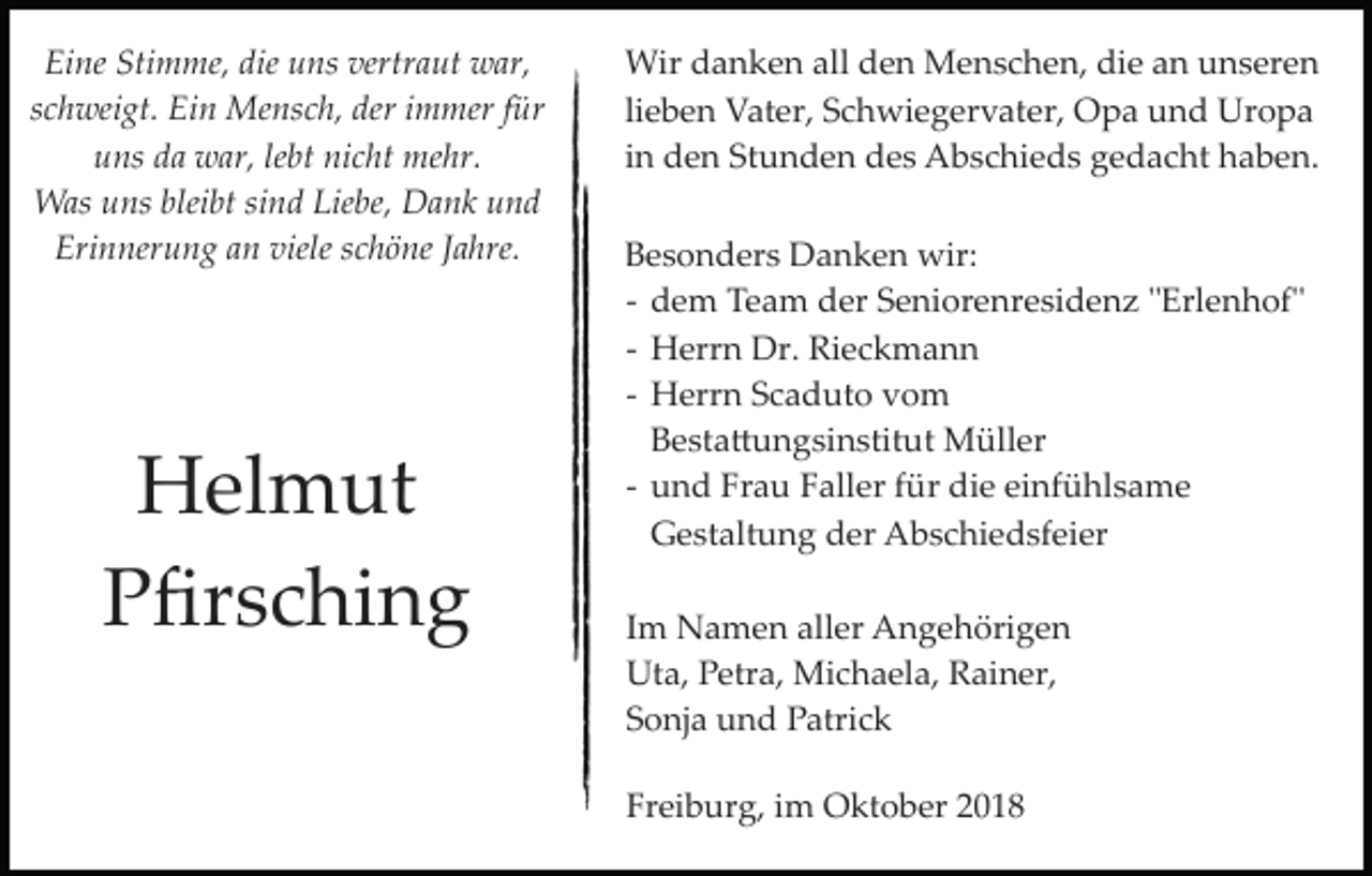<p>Eine Stimme, die uns vertraut war,<br />schweigt. Ein Mensch, der immer für<br />uns da war, lebt nicht mehr.<br />Was uns bleibt sind Liebe, Dank und<br />Erinnerung an viele schöne Jahre.</p><p>Helmut<br />Pﬁrsching</p><p>Wir danken all den Menschen, die an unseren<br />lieben Vater, Schwiegervater, Opa und Uropa<br />in den Stunden des Abschieds gedacht haben.<br />Besonders Danken wir:<br />­ dem Team der Seniorenresidenz "Erlenhof"<br />­ Herrn Dr. Rieckmann<br />­ Herrn Scaduto vom<br />Besta�ungsinstitut Müller<br />­ und Frau Faller für die einfühlsame<br />Gestaltung der Abschiedsfeier<br />Im Namen aller Angehörigen<br />Uta, Petra, Michaela, Rainer,<br />Sonja und Patrick<br />Freiburg, im Oktober 2018</p>