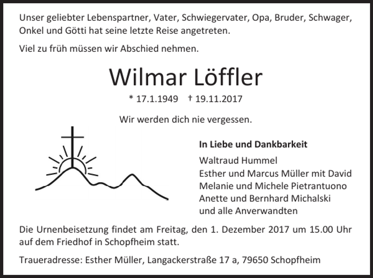 <p>Unser geliebter Lebenspartner, Vater, Schwiegervater, Opa, Bruder, Schwager,<br />Onkel und Götti hat seine letzte Reise angetreten.<br />Viel zu früh müssen wir Abschied nehmen.</p><p>Wilmar Löffler<br />* 17.1.1949 † 19.11.2017</p><p>Wir werden dich nie vergessen.<br />In Liebe und Dankbarkeit<br />Waltraud Hummel<br />Esther und Marcus Müller mit David<br />Melanie und Michele Pietrantuono<br />Anette und Bernhard Michalski<br />und alle Anverwandten<br />Die Urnenbeisetzung findet am Freitag, den 1. Dezember 2017 um 15.00 Uhr<br />auf dem Friedhof in Schopfheim statt.<br />Traueradresse: Esther Müller, Langackerstraße 17 a, 79650 Schopfheim</p>