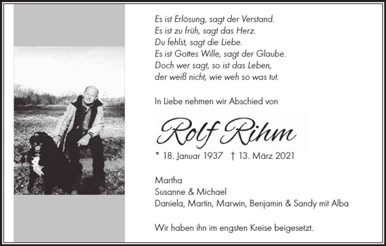 <p>Es ist Erlösung, sagt der Verstand.<br />Es ist zu früh, sagt das Herz.<br />Du fehlst, sagt die Liebe.<br />Es ist Gottes Wille, sagt der Glaube.<br />Doch wer sagt, so ist das Leben,<br />der weiß nicht, wie weh so was tut.<br />In Liebe nehmen wir Abschied von</p><p>* 18. Januar 1937 † 13. März 2021<br />Martha<br />Susanne &amp; Michael<br />Daniela, Martin, Marwin, Benjamin &amp; Sandy mit Alba<br />Wir haben ihn im engsten Kreise beigesetzt.</p>