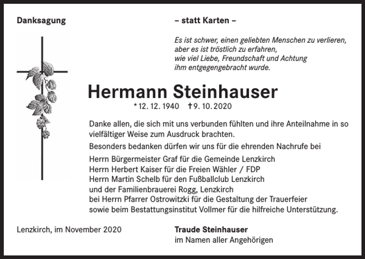 <p>Danksagung</p><p>– statt Karten –<br />Es ist schwer, einen geliebten Menschen zu verlieren,<br />aber es ist tröstlich zu erfahren,<br />wie viel Liebe, Freundschaft und Achtung<br />ihm entgegengebracht wurde.</p><p>Hermann Steinhauser<br />*12. 12. 1940 ✝ 9. 10. 2020</p><p>Danke allen, die sich mit uns verbunden fühlten und ihre Anteilnahme in so<br />vielfältiger Weise zum Ausdruck brachten.<br />Besonders bedanken dürfen wir uns für die ehrenden Nachrufe bei<br />Herrn Bürgermeister Graf für die Gemeinde Lenzkirch<br />Herrn Herbert Kaiser für die Freien Wähler / FDP<br />Herrn Martin Schelb für den Fußballclub Lenzkirch<br />und der Familienbrauerei Rogg, Lenzkirch<br />bei Herrn Pfarrer Ostrowitzki für die Gestaltung der Trauerfeier<br />sowie beim Bestattungsinstitut Vollmer für die hilfreiche Unterstützung.<br />Lenzkirch, im November 2020 Traude Steinhauser<br />im Namen aller Angehörigen</p>