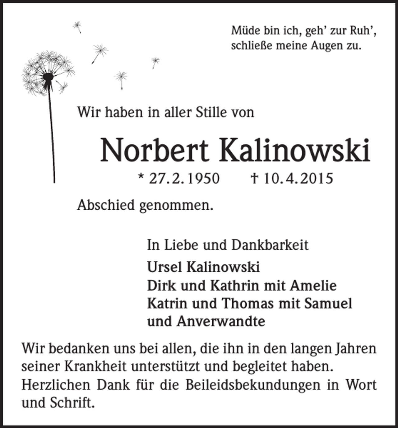 <p>Müde bin ich, geh’ zur Ruh’,<br />schließe meine Augen zu.</p><p>Wir haben in aller Stille von</p><p>Norbert Kalinowski<br />* 27. 2. 1950 † 10. 4. 2015<br />Abschied genommen.<br />In Liebe und Dankbarkeit<br />Ursel Kalinowski<br />Dirk und Kathrin mit Amelie<br />Katrin und Thomas mit Samuel<br />und Anverwandte<br />Wir bedanken uns bei allen, die ihn in den langen Jahren<br />seiner Krankheit unterstützt und begleitet haben.<br />Herzlichen Dank für die Beileidsbekundungen in Wort<br />und Schrift.</p>