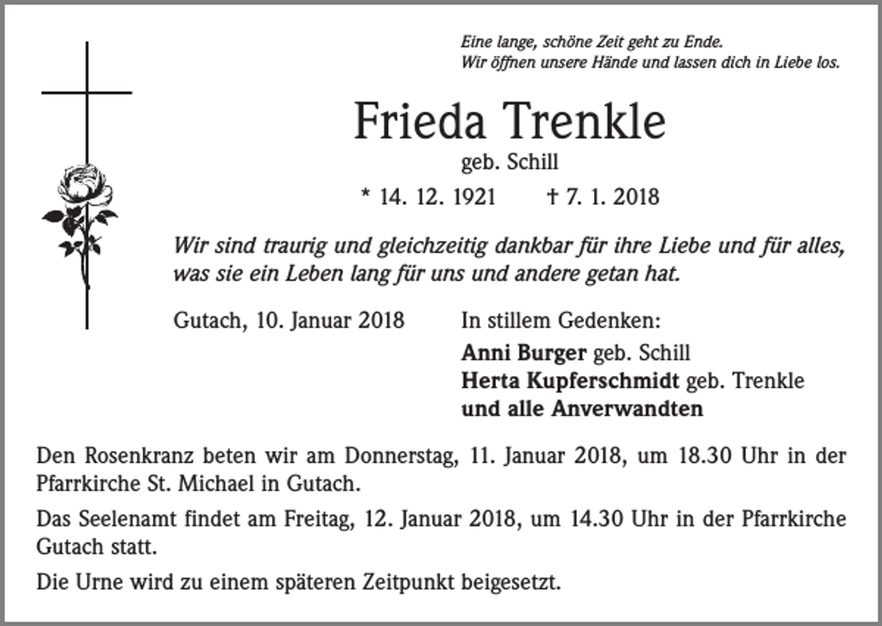 <p>Eine lange, schöne Zeit geht zu Ende.<br />Wir öffnen unsere Hände und lassen dich in Liebe los.</p><p>Frieda Trenkle<br />geb. Schill<br />* 14. 12. 1921 † 7. 1. 2018</p><p>Wir sind traurig und gleichzeitig dankbar für ihre Liebe und für alles,<br />was sie ein Leben lang für uns und andere getan hat.<br />Gutach, 10. Januar 2018</p><p>In stillem Gedenken:<br />Anni Burger geb. Schill<br />Herta Kupferschmidt geb. Trenkle<br />und alle Anverwandten</p><p>Den Rosenkranz beten wir am Donnerstag, 11. Januar 2018, um 18.30 Uhr in der<br />Pfarrkirche St. Michael in Gutach.<br />Das Seelenamt findet am Freitag, 12. Januar 2018, um 14.30 Uhr in der Pfarrkirche<br />Gutach statt.<br />Die Urne wird zu einem späteren Zeitpunkt beigesetzt.</p>
