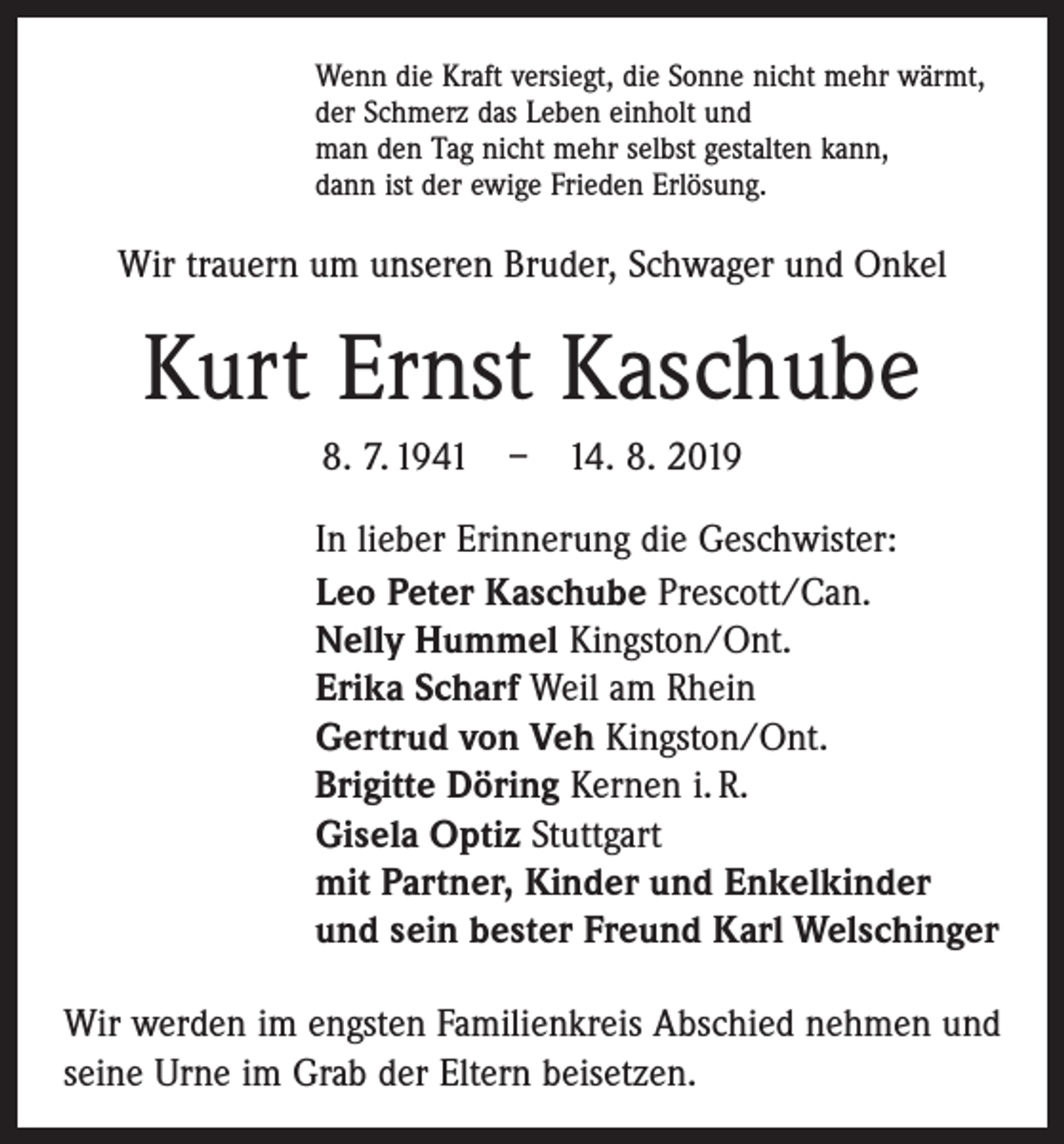 <p>Wenn die Kraft versiegt, die Sonne nicht mehr wärmt,<br />der Schmerz das Leben einholt und<br />man den Tag nicht mehr selbst gestalten kann,<br />dann ist der ewige Frieden Erlösung.</p><p>Wir trauern um unseren Bruder, Schwager und Onkel</p><p>Kurt Ernst Kaschube<br />8. 7. 1941 – 14. 8. 2019<br />In lieber Erinnerung die Geschwister:<br />Leo Peter Kaschube Prescott/Can.<br />Nelly Hummel Kingston/Ont.<br />Erika Scharf Weil am Rhein<br />Gertrud von Veh Kingston/Ont.<br />Brigitte Döring Kernen i. R.<br />Gisela Optiz Stuttgart<br />mit Partner, Kinder und Enkelkinder<br />und sein bester Freund Karl Welschinger<br />Wir werden im engsten Familienkreis Abschied nehmen und<br />seine Urne im Grab der Eltern beisetzen.</p>