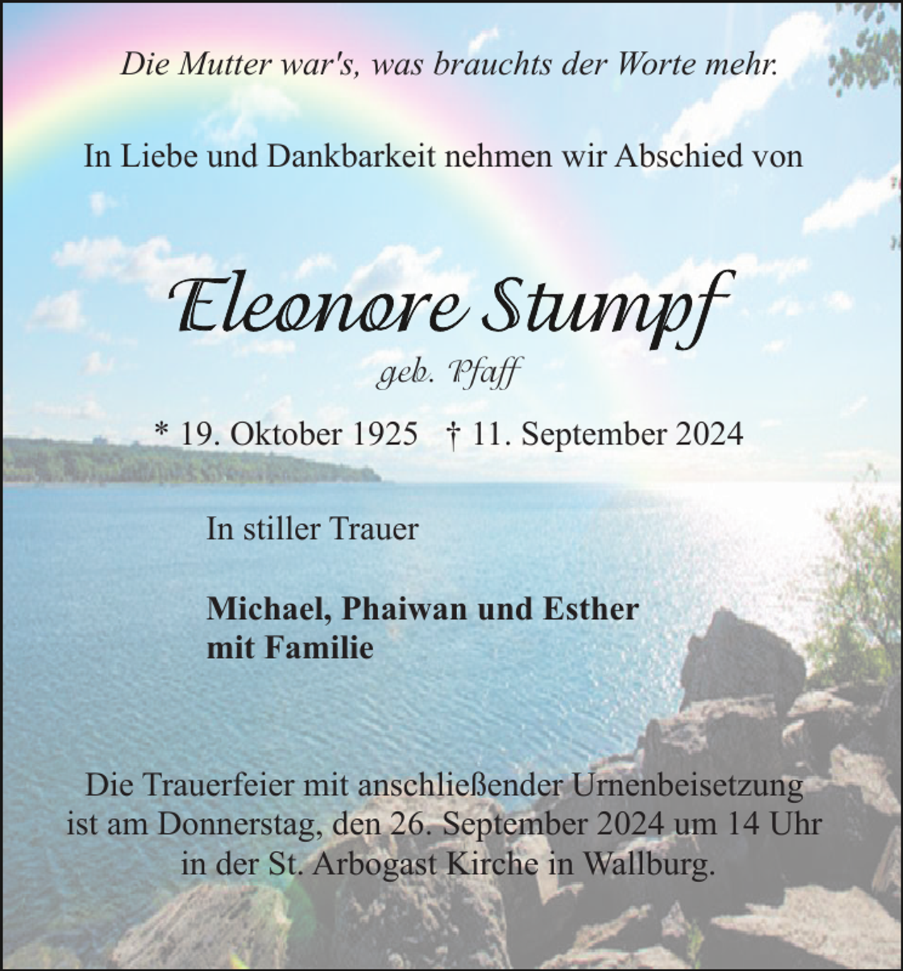 <p>Die Mutter war's, was brauchts der Worte mehr.<br />In Liebe und Dankbarkeit nehmen wir Abschied von</p><p>geb. Pfaff<br />* 19. Oktober 1925 † 11. September 2024<br />In stiller Trauer<br />Michael, Phaiwan und Esther<br />mit Familie</p><p>Die Trauerfeier mit anschließender Urnenbeisetzung<br />ist am Donnerstag, den 26. September 2024 um 14 Uhr<br />in der St. Arbogast Kirche in Wallburg.</p>