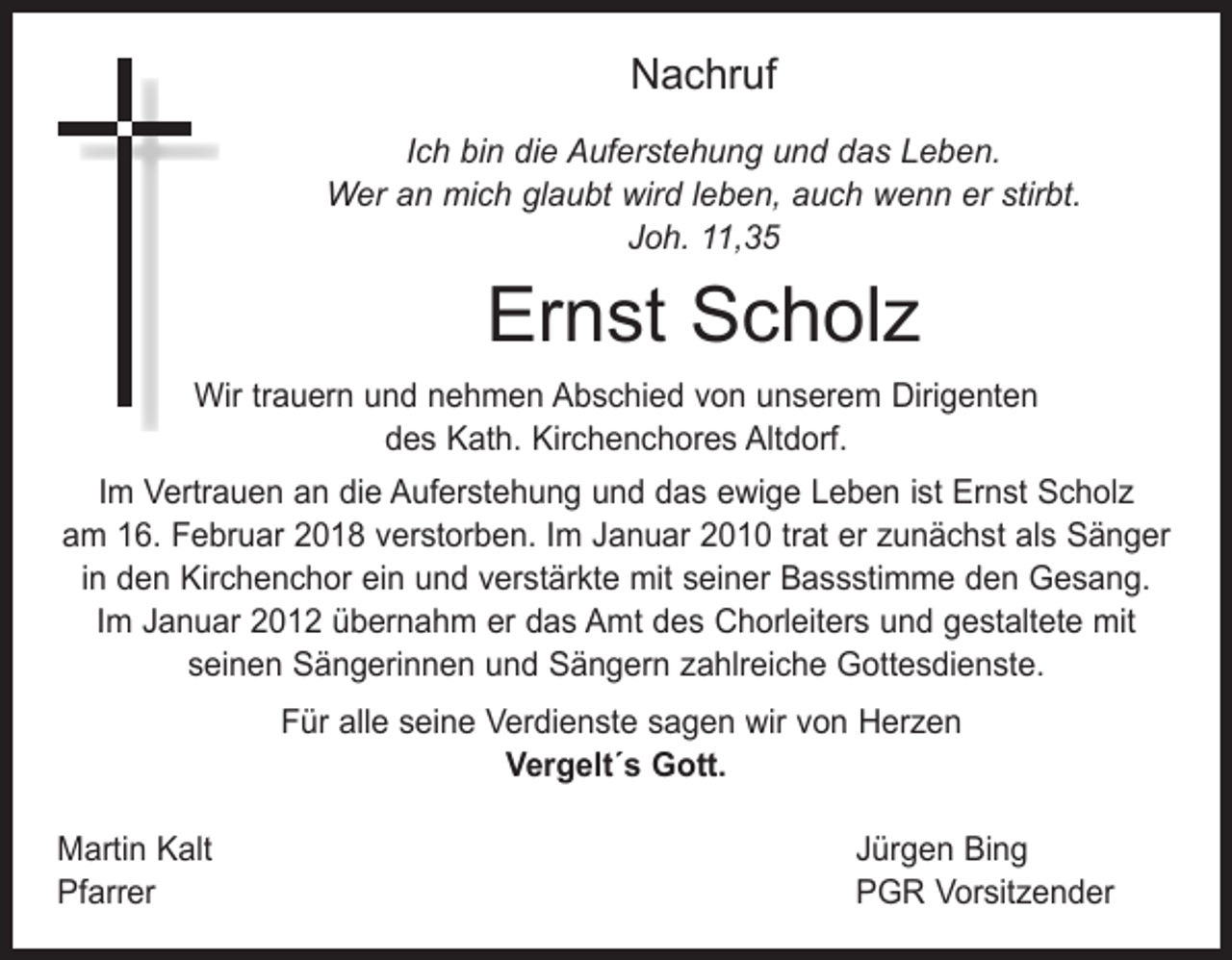 <p>Nachruf<br />Ich bin die Auferstehung und das Leben.<br />Wer an mich glaubt wird leben, auch wenn er stirbt.<br />Joh. 11,35</p><p>Ernst Scholz<br />Wir trauern und nehmen Abschied von unserem Dirigenten<br />des Kath. Kirchenchores Altdorf.<br />Im Vertrauen an die Auferstehung und das ewige Leben ist Ernst Scholz<br />am 16. Februar 2018 verstorben. Im Januar 2010 trat er zunächst als Sänger<br />in den Kirchenchor ein und verstärkte mit seiner Bassstimme den Gesang.<br />Im Januar 2012 übernahm er das Amt des Chorleiters und gestaltete mit<br />­seinen Sängerinnen und Sängern zahlreiche Gottesdienste.<br />Für alle seine Verdienste sagen wir von Herzen<br />Vergelt´s Gott.<br />Martin Kalt<br />Pfarrer</p><p>Jürgen Bing<br />PGR Vorsitzender</p>