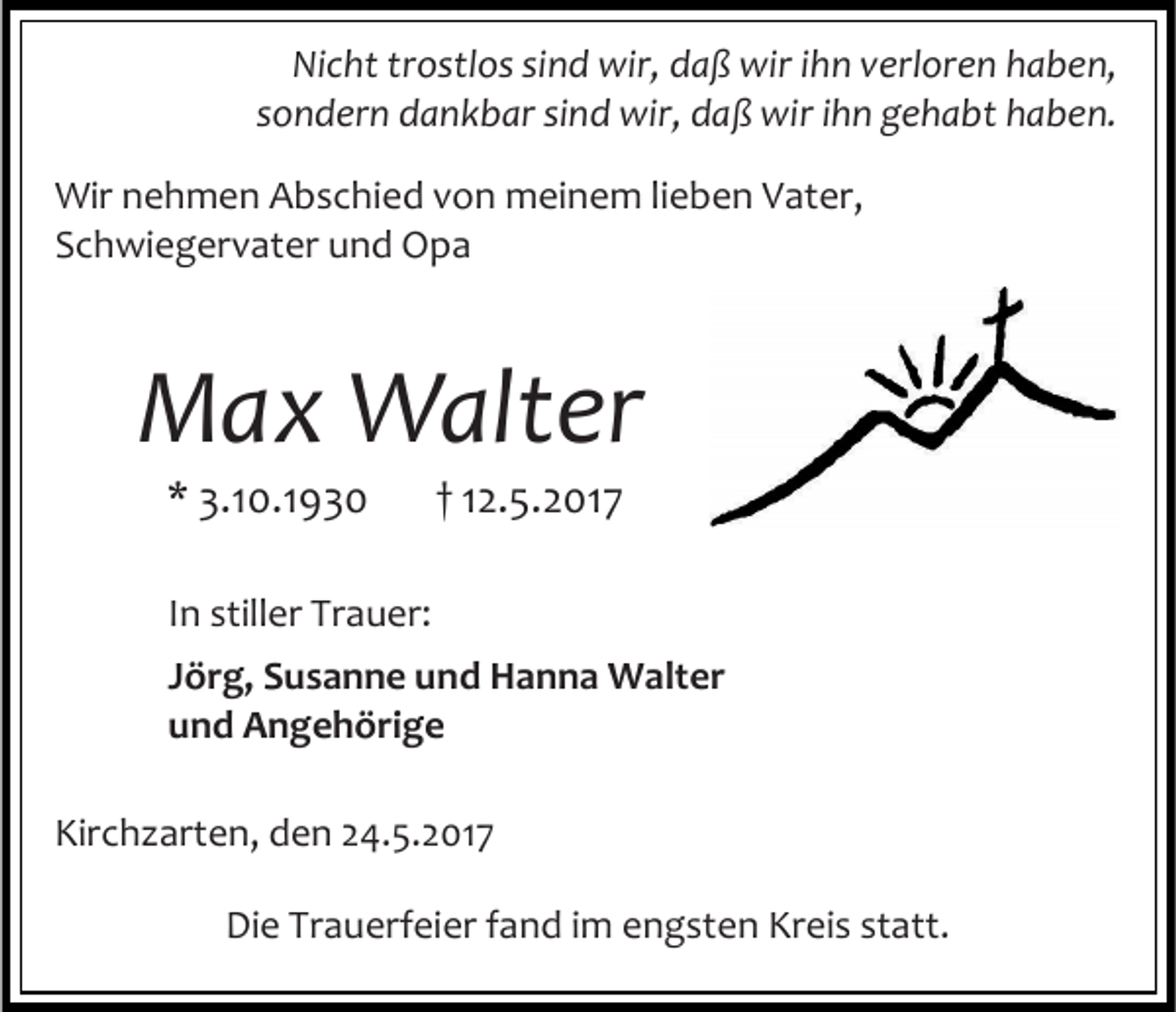 <p>Nicht trostlos sind wir, daß wir ihn verloren haben,<br />sondern dankbar sind wir, daß wir ihn gehabt haben.<br />Wir nehmen Abschied von meinem lieben Vater,<br />Schwiegervater und Opa</p><p>Max Walter<br />* 3.10.1930</p><p>† 12.5.2017</p><p>In stiller Trauer:<br />Jörg, Susanne und Hanna Walter<br />und Angehörige<br />Kirchzarten, den 24.5.2017<br />Die Trauerfeier fand im engsten Kreis statt.</p>