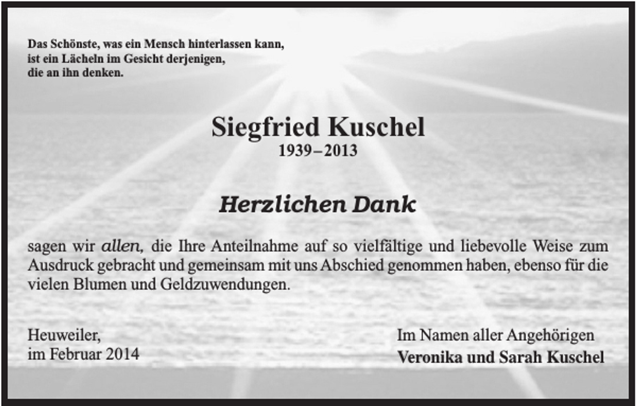 <p>Das Schönste, was ein Mensch hinterlassen kann,<br />ist ein Lächeln im Gesicht derjenigen,<br />die an ihn denken.</p><p>Siegfried Kuschel<br />1939–2013</p><p>Herzlichen Dank<br />sagen wir allen, die Ihre Anteilnahme auf so vielfältige und liebevolle Weise zum<br />Ausdruck gebracht und gemeinsam mit uns Abschied genommen haben, ebenso für die<br />vielen Blumen und Geldzuwendungen.<br />Heuweiler,<br />im Februar 2014</p><p>Im Namen aller Angehörigen<br />Veronika und Sarah Kuschel</p>