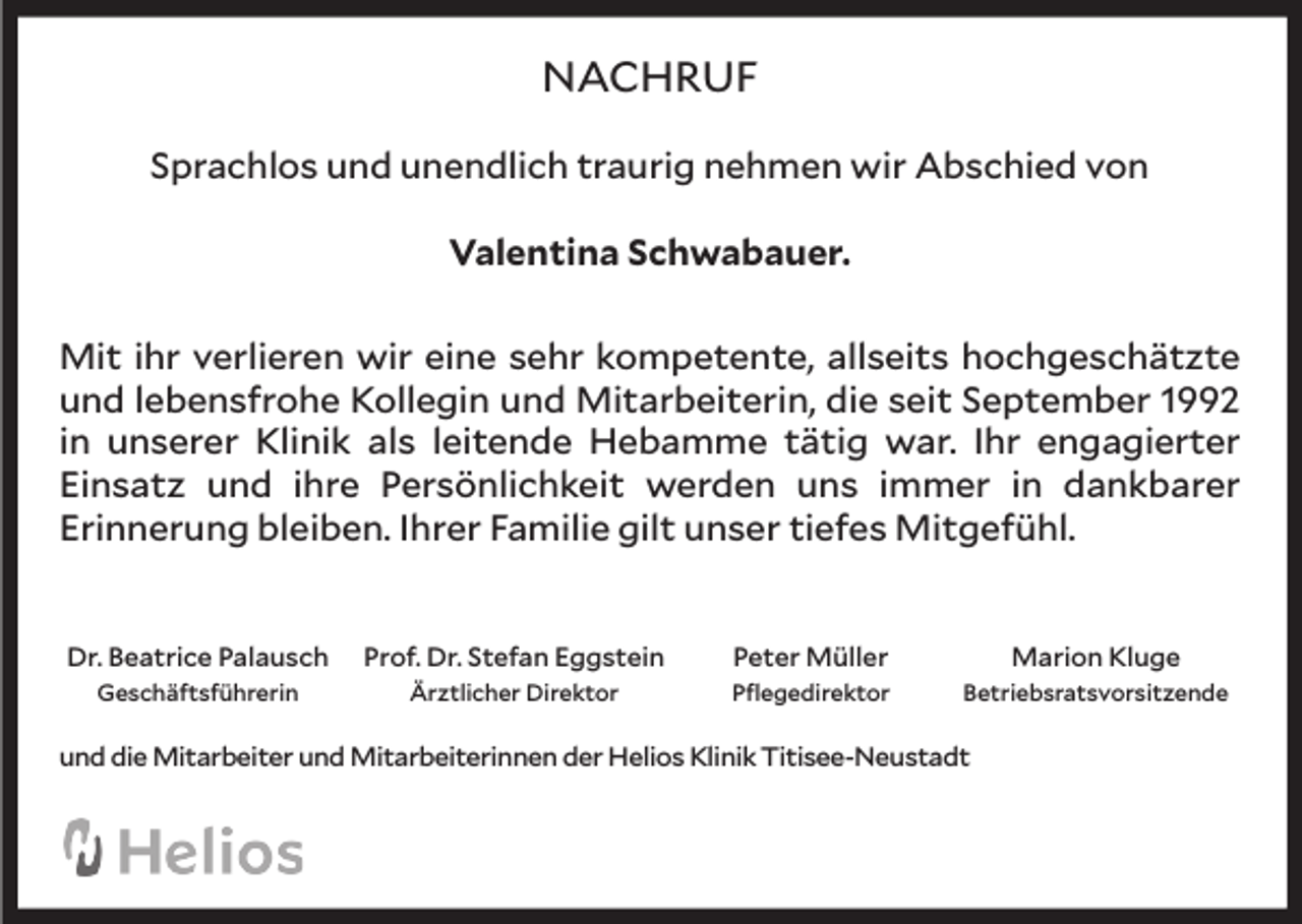 <p>NACHRUF<br />Sprachlos und unendlich traurig nehmen wir Abschied von<br />Valentina Schwabauer.<br />Mit ihr verlieren wir eine sehr kompetente, allseits hochgeschätzte<br />und lebensfrohe Kollegin und Mitarbeiterin, die seit September 1992<br />in unserer Klinik als leitende Hebamme tätig war. Ihr engagierter<br />Einsatz und ihre Persönlichkeit werden uns immer in dankbarer<br />Erinnerung bleiben. Ihrer Familie gilt unser tiefes Mitgefühl.<br />Dr. Beatrice Palausch</p><p>Prof. Dr. Stefan Eggstein</p><p>Peter Müller</p><p>Marion Kluge</p><p>Geschäftsführerin</p><p>Ärztlicher Direktor</p><p>Pflegedirektor</p><p>Betriebsratsvorsitzende</p><p>und die Mitarbeiter und Mitarbeiterinnen der Helios Klinik Titisee-Neustadt</p>