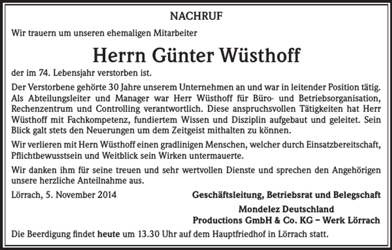 <p>NACHRUF<br />Wir trauern um unseren ehemaligen Mitarbeiter</p><p>Herrn Günter Wüsthoff</p><p>der im 74. Lebensjahr verstorben ist.<br />Der Verstorbene gehörte 30 Jahre unserem Unternehmen an und war in leitender Position tätig.<br />Als Abteilungsleiter und Manager war Herr Wüsthoff für Büro- und Betriebsorganisation,<br />Rechenzentrum und Controlling verantwortlich. Diese anspruchsvollen Tätigkeiten hat Herr<br />Wüsthoff mit Fachkompetenz, fundiertem Wissen und Disziplin aufgebaut und geleitet. Sein<br />Blick galt stets den Neuerungen um dem Zeitgeist mithalten zu können.<br />Wir verlieren mit Hern Wüsthoff einen gradlinigen Menschen, welcher durch Einsatzbereitschaft,<br />Pflichtbewusstsein und Weitblick sein Wirken untermauerte.<br />Wir danken ihm für seine treuen und sehr wertvollen Dienste und sprechen den Angehörigen<br />unsere herzliche Anteilnahme aus.<br />Lörrach, 5. November 2014<br />Geschäftsleitung, Betriebsrat und Belegschaft</p><p>Mondelez Deutschland</p><p>Productions GmbH &amp; Co. KG – Werk Lörrach<br />Die Beerdigung findet heute um 13.30 Uhr auf dem Hauptfriedhof in Lörrach statt.</p>