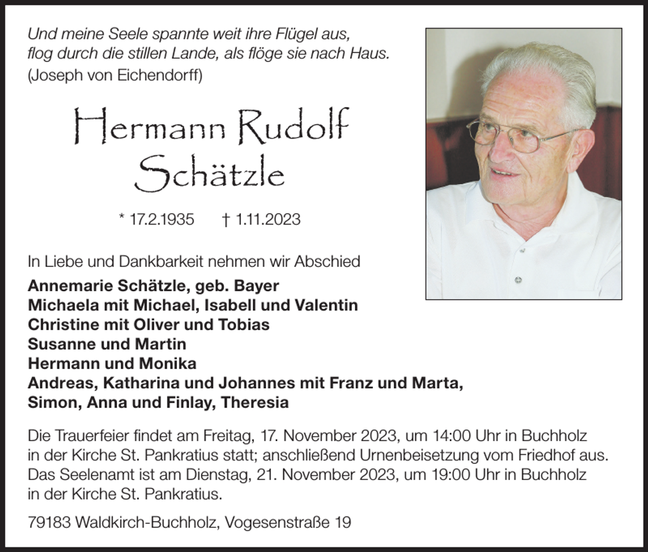 <p>Und meine Seele spannte weit ihre Flügel aus,<br />flog durch die stillen Lande, als flöge sie nach Haus.<br />(Joseph von Eichendorff)</p><p>Hermann Rudolf<br />Schätzle<br />* 17.2.1935</p><p>† 1.11.2023</p><p>In Liebe und Dankbarkeit nehmen wir Abschied<br />Annemarie Schätzle, geb. Bayer<br />Michaela mit Michael, Isabell und Valentin<br />Christine mit Oliver und Tobias<br />Susanne und Martin<br />Hermann und Monika<br />Andreas, Katharina und Johannes mit Franz und Marta,<br />Simon, Anna und Finlay, Theresia<br />Die Trauerfeier findet am Freitag, 17. November 2023, um 14:00 Uhr in Buchholz<br />in der Kirche St. Pankratius statt; anschließend Urnenbeisetzung vom Friedhof aus.<br />Das Seelenamt ist am Dienstag, 21. November 2023, um 19:00 Uhr in Buchholz<br />in der Kirche St. Pankratius.<br />79183 Waldkirch-Buchholz, Vogesenstraße 19</p>