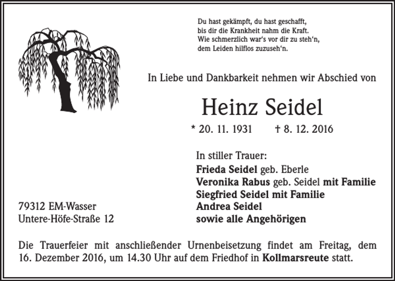 <p>Du hast gekämpft, du hast geschafft,<br />bis dir die Krankheit nahm die Kraft.<br />Wie schmerzlich war‘s vor dir zu steh‘n,<br />dem Leiden hilflos zuzuseh‘n.</p><p>In Liebe und Dankbarkeit nehmen wir Abschied von</p><p>Heinz Seidel<br />* 20. 11. 1931 † 8. 12. 2016</p><p>79312 EM-Wasser<br />Untere-Höfe-Straße 12</p><p>In stiller Trauer:<br />Frieda Seidel geb. Eberle<br />Veronika Rabus geb. Seidel mit Familie<br />Siegfried Seidel mit Familie<br />Andrea Seidel<br />sowie alle Angehörigen</p><p>Die Trauerfeier mit anschließender Urnenbeisetzung findet am Freitag, dem<br />16. Dezember 2016, um 14.30 Uhr auf dem Friedhof in Kollmarsreute statt.</p>