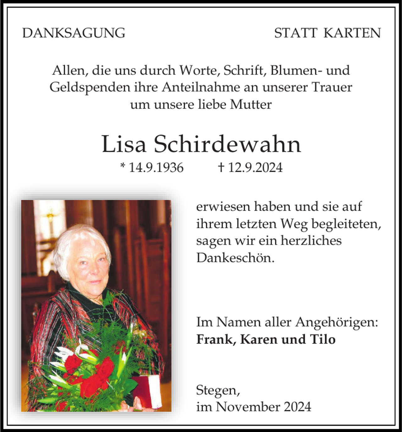<p>DANKSAGUNG</p><p>STATT KARTEN</p><p>Allen, die uns durch Worte, Schrift, Blumen- und<br />Geldspenden ihre Anteilnahme an unserer Trauer<br />um unsere liebe Mutter</p><p>Lisa Schirdewahn<br />* 14.9.1936</p><p>† 12.9.2024<br />erwiesen haben und sie auf<br />ihrem letzten Weg begleiteten,<br />sagen wir ein herzliches<br />Dankeschön.</p><p>Im Namen aller Angehörigen:<br />Frank, Karen und Tilo<br />Stegen,<br />im November 2024</p>