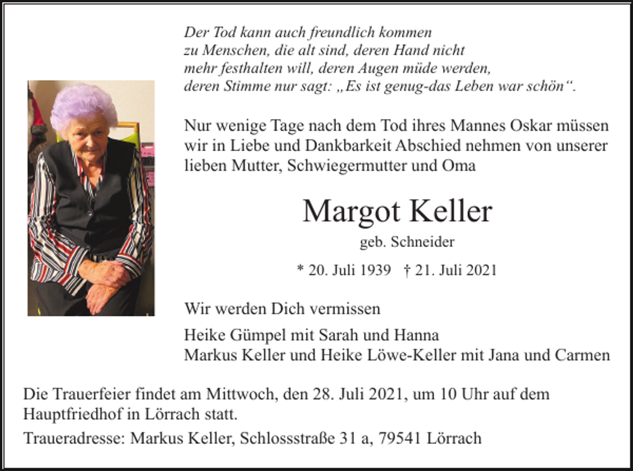 <p>Der Tod kann auch freundlich kommen<br />zu Menschen, die alt sind, deren Hand nicht<br />mehr festhalten will, deren Augen müde werden,<br />deren Stimme nur sagt: „Es ist genug-das Leben war schön“.</p><p>Nur wenige Tage nach dem Tod ihres Mannes Oskar müssen<br />wir in Liebe und Dankbarkeit Abschied nehmen von unserer<br />lieben Mutter, Schwiegermutter und Oma</p><p>Margot Keller<br />geb. Schneider<br />* 20. Juli 1939 † 21. Juli 2021</p><p>Wir werden Dich vermissen<br />Heike Gümpel mit Sarah und Hanna<br />Markus Keller und Heike Löwe-Keller mit Jana und Carmen<br />Die Trauerfeier findet am Mittwoch, den 28. Juli 2021, um 10 Uhr auf dem<br />Hauptfriedhof in Lörrach statt.<br />Traueradresse: Markus Keller, Schlossstraße 31 a, 79541 Lörrach</p>