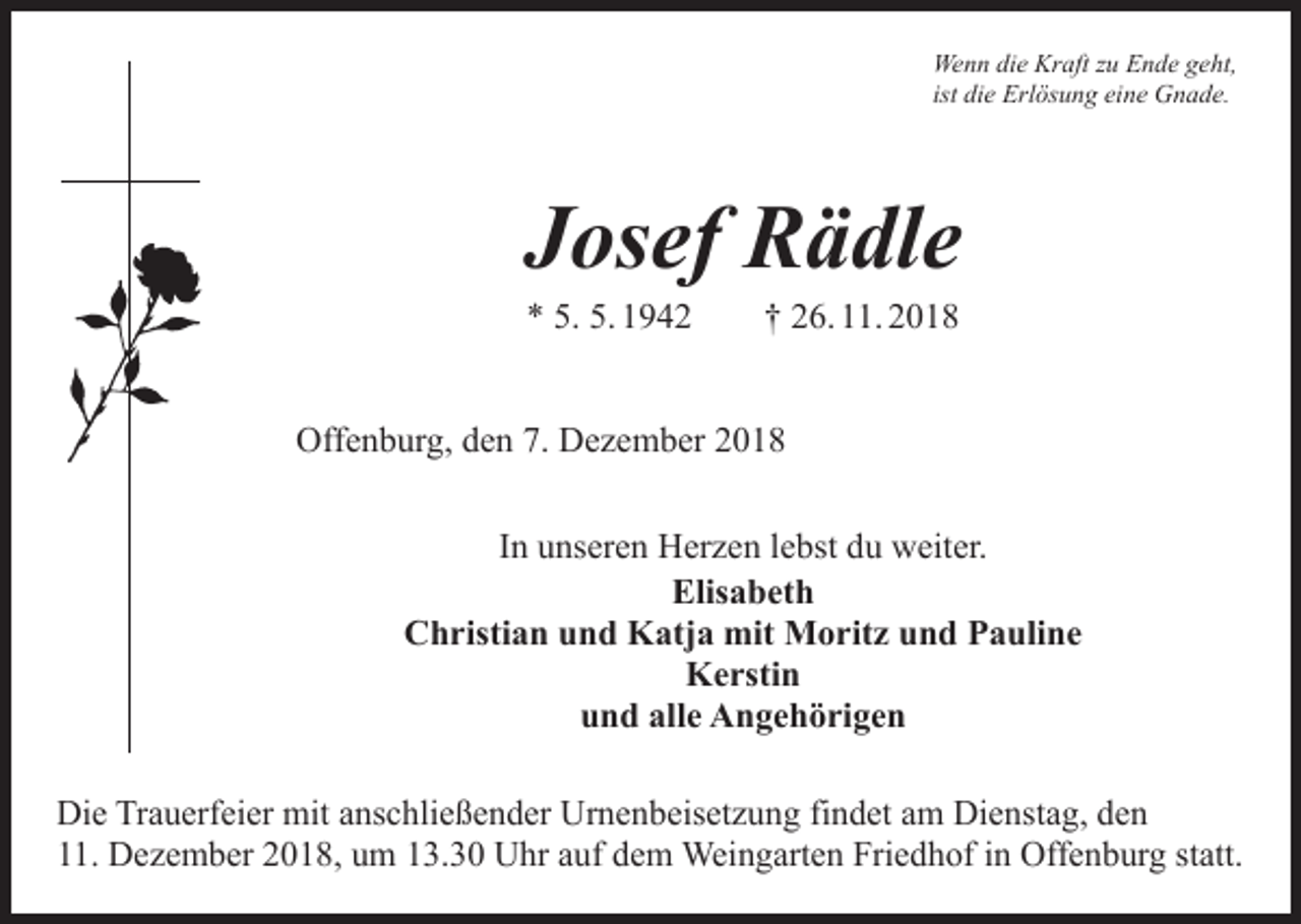 <p>Wenn die Kraft zu Ende geht,<br />ist die Erlösung eine Gnade.</p><p>Josef Rädle<br />* 5. 5. 1942 † 26. 11. 2018</p><p>Offenburg, den 7. Dezember 2018<br />In unseren Herzen lebst du weiter.<br />Elisabeth<br />Christian und Katja mit Moritz und Pauline<br />Kerstin<br />und alle Angehörigen<br />Die Trauerfeier mit anschließender Urnenbeisetzung findet am Dienstag, den<br />11. Dezember 2018, um 13.30 Uhr auf dem Weingarten Friedhof in Offenburg statt.</p>
