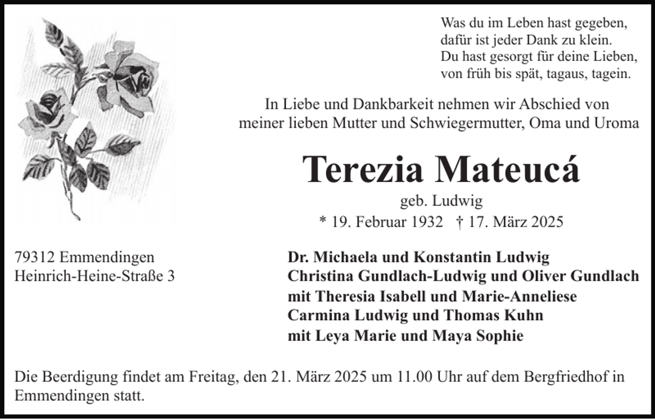<p>Was du im Leben hast gegeben,<br />dafür ist jeder Dank zu klein.<br />Du hast gesorgt für deine Lieben,<br />von früh bis spät, tagaus, tagein.</p><p>In Liebe und Dankbarkeit nehmen wir Abschied von<br />meiner lieben Mutter und Schwiegermutter, Oma und Uroma</p><p>Terezia Mateucá<br />geb. Ludwig<br />* 19. Februar 1932 † 17. März 2025<br />79312 Emmendingen<br />Heinrich-Heine-Straße 3</p><p>Dr. Michaela und Konstantin Ludwig<br />Christina Gundlach-Ludwig und Oliver Gundlach<br />mit Theresia Isabell und Marie-Anneliese<br />Carmina Ludwig und Thomas Kuhn<br />mit Leya Marie und Maya Sophie</p><p>Die Beerdigung findet am Freitag, den 21. März 2025 um 11.00 Uhr auf dem Bergfriedhof in<br />Emmendingen statt.</p>