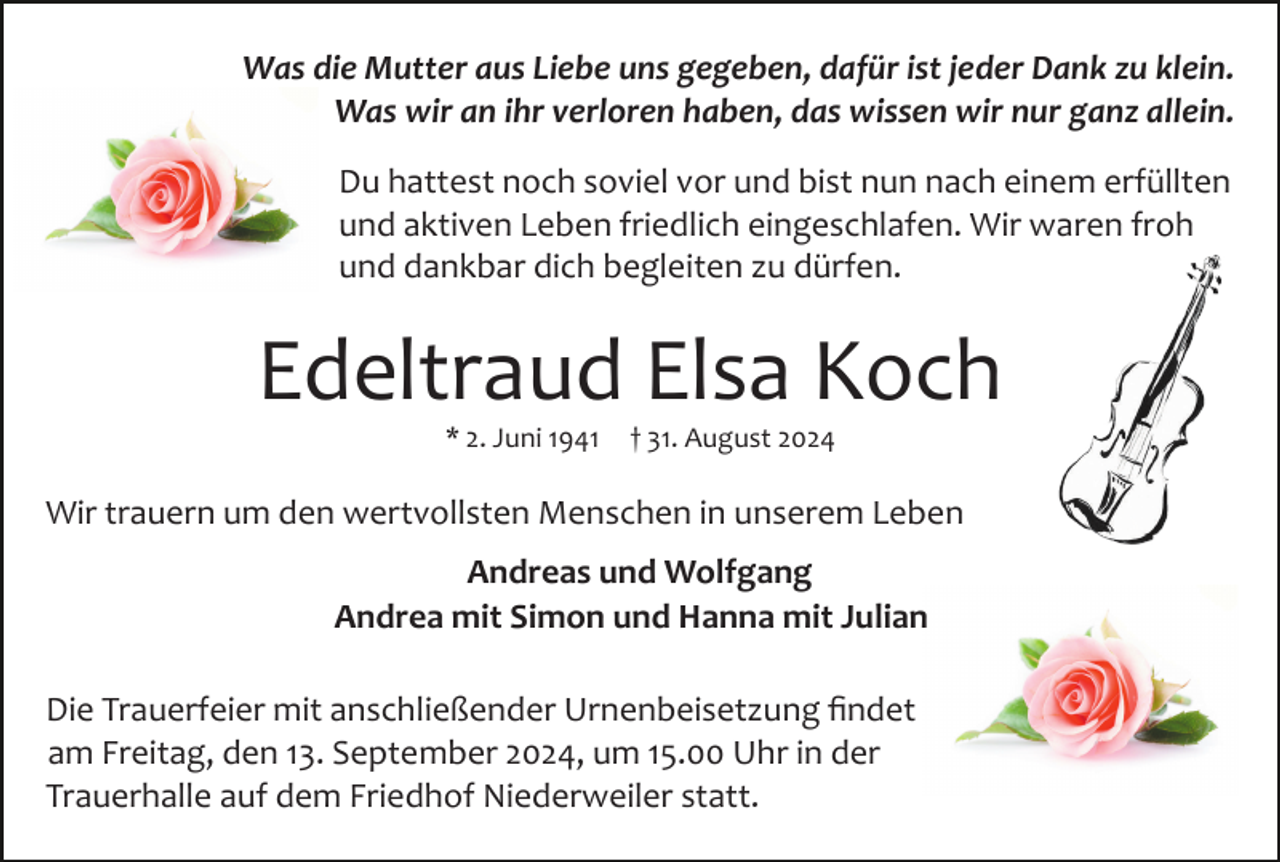 <p>Was die Mutter aus Liebe uns gegeben, dafür ist jeder Dank zu klein.<br />Was wir an ihr verloren haben, das wissen wir nur ganz allein.<br />Du hattest noch soviel vor und bist nun nach einem erfüllten<br />und aktiven Leben friedlich eingeschlafen. Wir waren froh<br />und dankbar dich begleiten zu dürfen.</p><p>Edeltraud Elsa Koch<br />* 2. Juni 1941</p><p>† 31. August 2024</p><p>Wir trauern um den wertvollsten Menschen in unserem Leben<br />Andreas und Wolfgang<br />Andrea mit Simon und Hanna mit Julian<br />Die Trauerfeier mit anschließender Urnenbeisetzung ﬁndet<br />am Freitag, den 13. September 2024, um 15.00 Uhr in der<br />Trauerhalle auf dem Friedhof Niederweiler statt.</p>