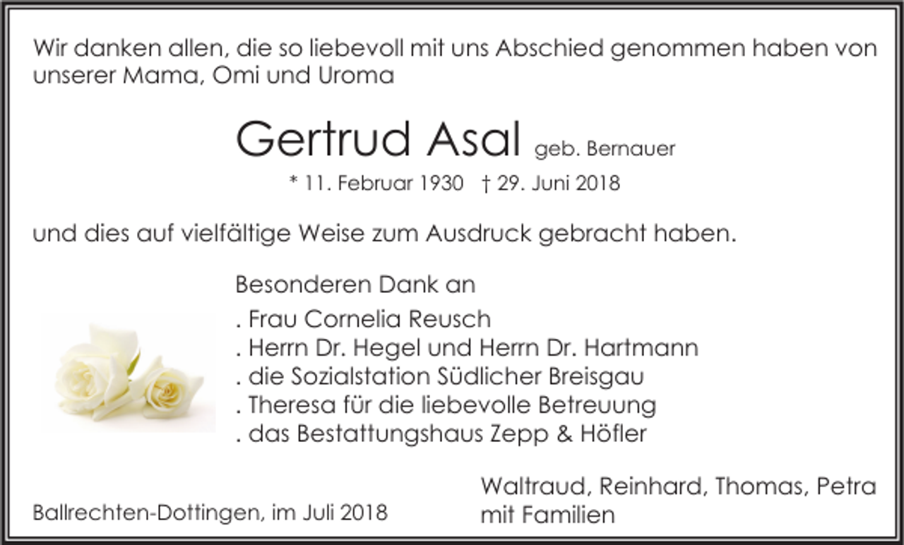 <p>Wir danken allen, die so liebevoll mit uns Abschied genommen haben von<br />unserer Mama, Omi und Uroma</p><p>Gertrud Asal geb. Bernauer<br />* 11. Februar 1930 † 29. Juni 2018</p><p>und dies auf vielfältige Weise zum Ausdruck gebracht haben.<br />Besonderen Dank an<br />. Frau Cornelia Reusch<br />. Herrn Dr. Hegel und Herrn Dr. Hartmann<br />. die Sozialstation Südlicher Breisgau<br />. Theresa für die liebevolle Betreuung<br />. das Bestattungshaus Zepp &amp; Höfler<br />Ballrechten-Dottingen, im Juli 2018</p><p>Waltraud, Reinhard, Thomas, Petra<br />mit Familien</p>