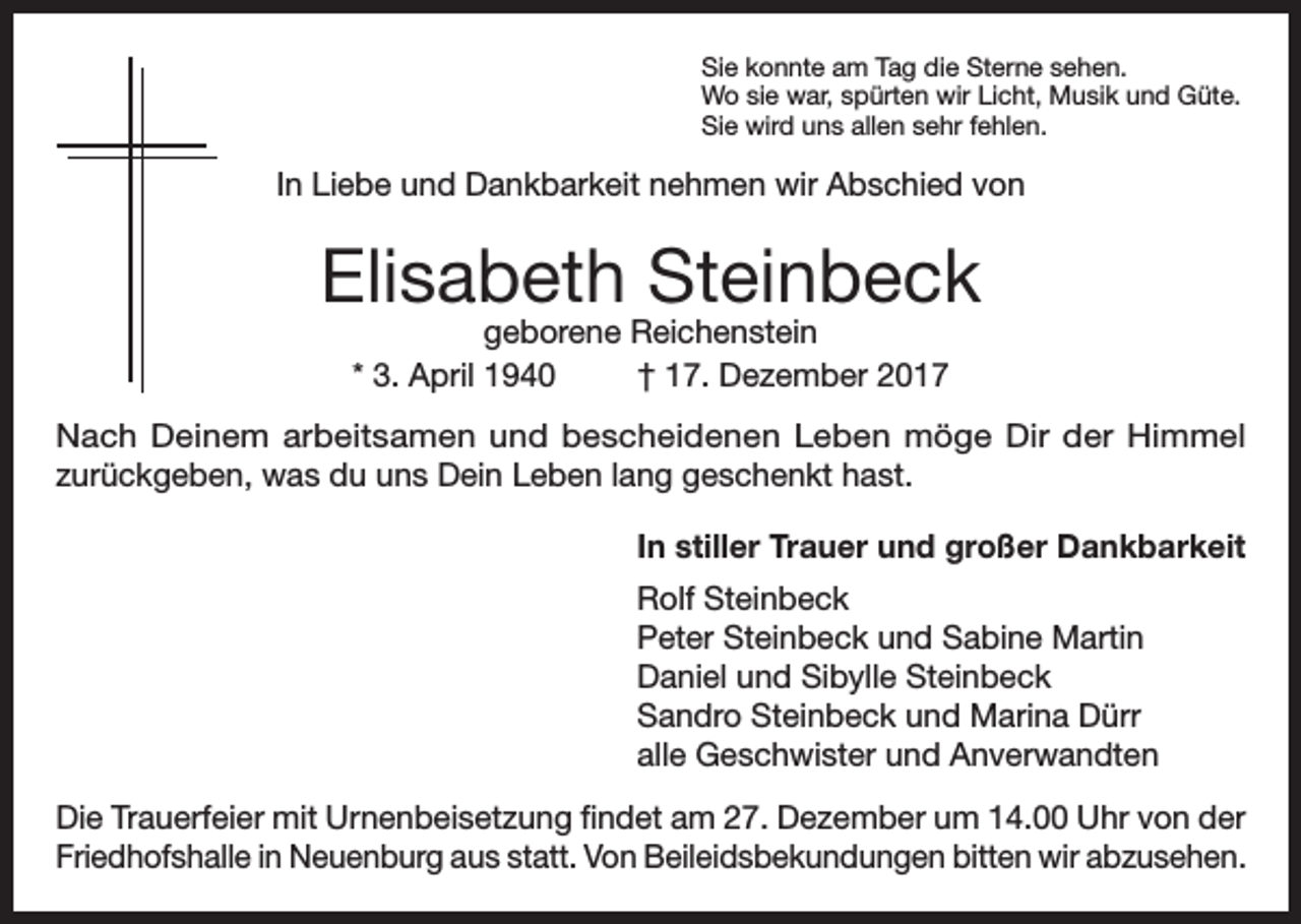 <p>Sie konnte am Tag die Sterne sehen.<br />Wo sie war, spürten wir Licht, Musik und Güte.<br />Sie wird uns allen sehr fehlen.</p><p>In Liebe und Dankbarkeit nehmen wir Abschied von</p><p>Elisabeth Steinbeck<br />geborene Reichenstein<br />* 3. April 1940<br />† 17. Dezember 2017</p><p>Nach Deinem arbeitsamen und bescheidenen Leben möge Dir der Himmel<br />zurückgeben, was du uns Dein Leben lang geschenkt hast.<br />In stiller Trauer und großer Dankbarkeit<br />Rolf Steinbeck<br />Peter Steinbeck und Sabine Martin<br />Daniel und Sibylle Steinbeck<br />Sandro Steinbeck und Marina Dürr<br />alle Geschwister und Anverwandten<br />Die Trauerfeier mit Urnenbeisetzung findet am 27. Dezember um 14.00 Uhr von der<br />Friedhofshalle in Neuenburg aus statt. Von Beileidsbekundungen bitten wir abzusehen.</p>