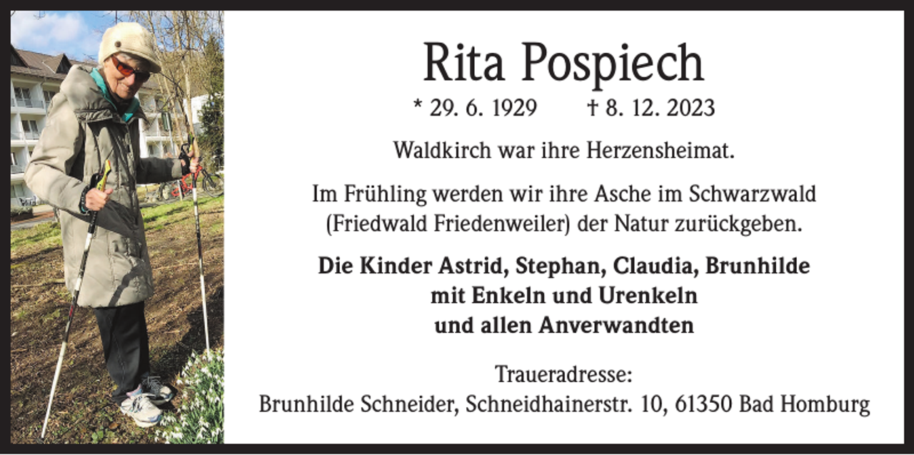 <p>Rita Pospiech</p><p>* 29. 6. 1929 † 8. 12. 2023<br />Waldkirch war ihre Herzensheimat.<br />Im Frühling werden wir ihre Asche im Schwarzwald<br />(Friedwald Friedenweiler) der Natur zurückgeben.<br />Die Kinder Astrid, Stephan, Claudia, Brunhilde<br />mit Enkeln und Urenkeln<br />und allen Anverwandten<br />Traueradresse:<br />Brunhilde Schneider, Schneidhainerstr. 10, 61350 Bad Homburg</p>