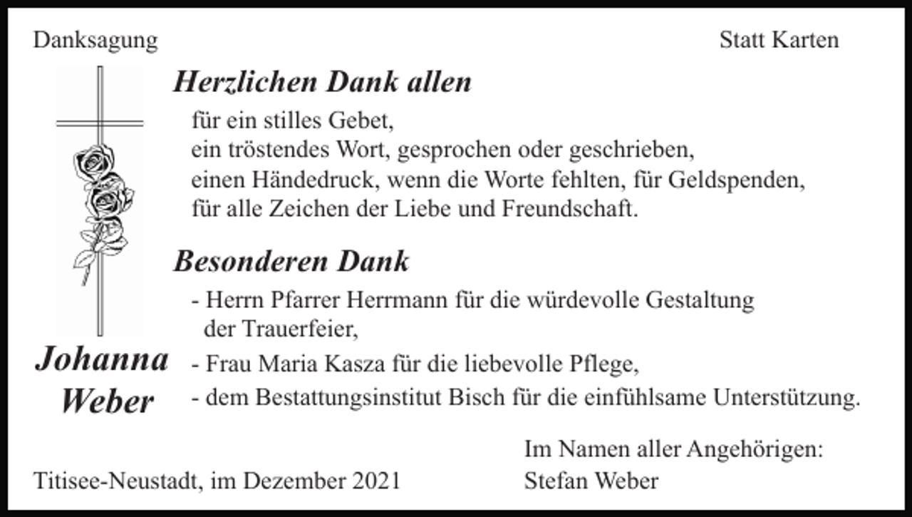 <p>Danksagung</p><p>Statt Karten</p><p>Herzlichen Dank allen<br />für ein stilles Gebet,<br />ein tröstendes Wort, gesprochen oder geschrieben,<br />einen Händedruck, wenn die Worte fehlten, für Geldspenden,<br />für alle Zeichen der Liebe und Freundschaft.</p><p>Besonderen Dank</p><p>Johanna<br />Weber</p><p>- Herrn Pfarrer Herrmann für die würdevolle Gestaltung<br />der Trauerfeier,<br />- Frau Maria Kasza für die liebevolle Pflege,<br />- dem Bestattungsinstitut Bisch für die einfühlsame Unterstützung.</p><p>Titisee-Neustadt, im Dezember 2021</p><p>Im Namen aller Angehörigen:<br />Stefan Weber</p>