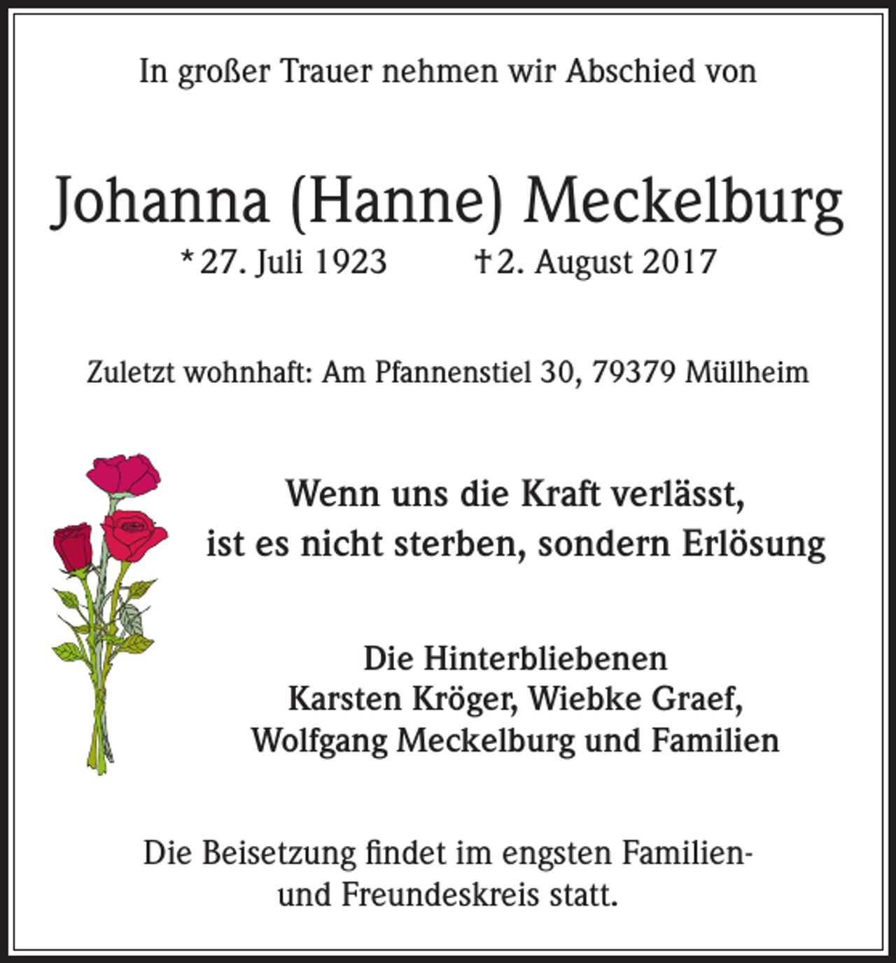 <p>In großer Trauer nehmen wir Abschied von</p><p>Johanna (Hanne) Meckelburg<br />* 27. Juli 1923</p><p>† 2. August 2017</p><p>Zuletzt wohnhaft: Am Pfannenstiel 30, 79379 Müllheim</p><p>Wenn uns die Kraft verlässt,<br />ist es nicht sterben, sondern Erlösung<br />Die Hinterbliebenen<br />Karsten Kröger, Wiebke Graef,<br />Wolfgang Meckelburg und Familien<br />Die Beisetzung findet im engsten Familienund Freundeskreis statt.</p>