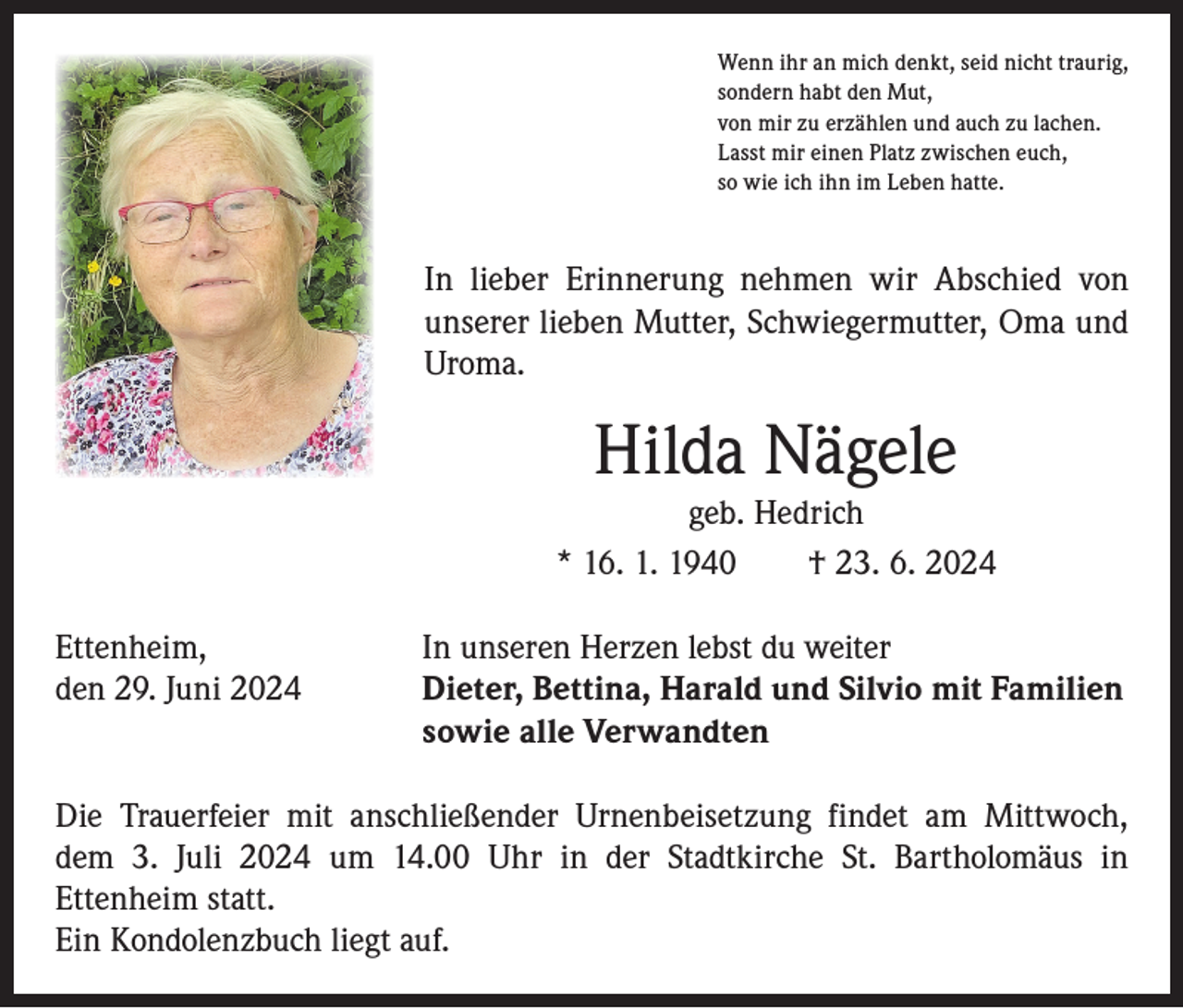 <p>Wenn ihr an mich denkt, seid nicht traurig,<br />sondern habt den Mut,<br />von mir zu erzählen und auch zu lachen.<br />Lasst mir einen Platz zwischen euch,<br />so wie ich ihn im Leben hatte.</p><p>In lieber Erinnerung nehmen wir Abschied von<br />­unserer lieben Mutter, Schwiegermutter, Oma und<br />Uroma.</p><p>Hilda Nägele<br />geb. Hedrich<br />* 16. 1. 1940 † 23. 6. 2024<br />Ettenheim,<br />den 29. Juni 2024</p><p>In unseren Herzen lebst du weiter<br />Dieter, Bettina, Harald und Silvio mit Familien<br />sowie alle Verwandten</p><p>Die Trauerfeier mit anschließender Urnenbeisetzung findet am Mittwoch,<br />dem 3. Juli 2024 um 14.00 Uhr in der Stadtkirche St. Bartholomäus in<br />­Ettenheim statt.<br />Ein Kondolenzbuch liegt auf.</p>