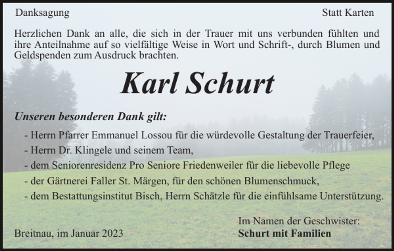 <p>Danksagung</p><p>Statt Karten</p><p>Herzlichen Dank an alle, die sich in der Trauer mit uns verbunden fühlten und<br />ihre Anteilnahme auf so vielfältige Weise in Wort und Schrift-, durch Blumen und<br />Geldspenden zum Ausdruck brachten.</p><p>Karl Schurt<br />Unseren besonderen Dank gilt:<br />- Herrn Pfarrer Emmanuel Lossou für die würdevolle Gestaltung der Trauerfeier,<br />- Herrn Dr. Klingele und seinem Team,<br />- dem Seniorenresidenz Pro Seniore Friedenweiler für die liebevolle Pflege<br />- der Gärtnerei Faller St. Märgen, für den schönen Blumenschmuck,<br />- dem Bestattungsinstitut Bisch, Herrn Schätzle für die einfühlsame Unterstützung.<br />Breitnau, im Januar 2023</p><p>Im Namen der Geschwister:<br />Schurt mit Familien</p>